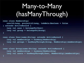 Many-to-Many
(hasManyThrough)
case class Membership(
! userId:Long, projectid:Long, isAdmin:Boolean = false
) extends ActiveRecord {
! lazy val user = belongsTo[User]
! lazy val group = belongsTo[Group]
}
case class User(name:String) extends ActiveRecord {
! lazy val memberships = hasMany[Membership]
! lazy val groups = hasManyThrough[Group, Membership](memberships)
}
case class Group(name:String) extends ActiveRecord {
! lazy val memberships = hasmany[Membership]
! lazy val users = hasManyThrough[User, Membership](memberships)
}
 
