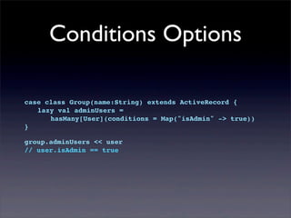 Conditions Options
case class Group(name:String) extends ActiveRecord {
! lazy val adminUsers =
! ! hasMany[User](conditions = Map("isAdmin" -> true))
}
group.adminUsers << user
// user.isAdmin == true
 