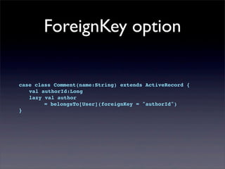 ForeignKey option
case class Comment(name:String) extends ActiveRecord {
! val authorId:Long
! lazy val author
= belongsTo[User](foreignKey = "authorId")
}
 