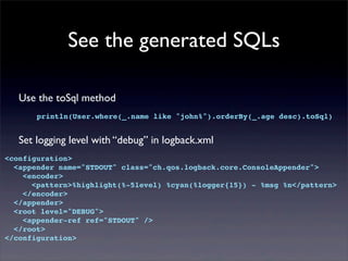 See the generated SQLs
Use the toSql method
println(User.where(_.name like "john%").orderBy(_.age desc).toSql)
Set logging level with “debug” in logback.xml
<configuration>
<appender name="STDOUT" class="ch.qos.logback.core.ConsoleAppender">
<encoder>
<pattern>%highlight(%-5level) %cyan(%logger{15}) - %msg %n</pattern>
</encoder>
</appender>
<root level="DEBUG">
<appender-ref ref="STDOUT" />
</root>
</configuration>
 