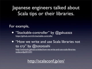 Japanese engineers talked about
Scala tips or their libraries.
• “Stackable-controller” by @gakuzzzz
https://github.com/t2v/stackable-controller
• “How we write and use Scala libraries not
to cry” by @tototoshi
http://tototoshi.github.io/slides/how-we-write-and-use-scala-libraries-
scalaconfjp2013/#1
For example,
http://scalaconf.jp/en/
 