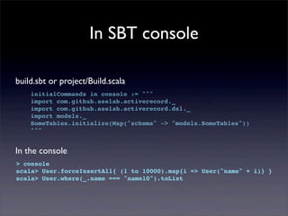 In SBT console
build.sbt or project/Build.scala
initialCommands in console := """
import com.github.aselab.activerecord._
import com.github.aselab.activerecord.dsl._
import models._
SomeTables.initialize(Map("schema" -> "models.SomeTables"))
"""
In the console
> console
scala> User.forceInsertAll{ (1 to 10000).map{i => User("name" + i)} }
scala> User.where(_.name === "name10").toList
 