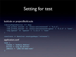 Setting for test
build.sbt or project/Build.scala
libraryDependencies ++= Seq(
"com.github.aselab" %% "scala-activerecord" % "0.2.2",
"com.github.aselab" %% "scala-activerecord-specs" % "0.2.2" % "test",
"org.specs2" %% "specs2" % "1.12.3" % "test"
)
resolvers += Resolver.sonatypeRepo("releases")
application.conf
test {
schema = "models.Tables"
driver = "org.h2.Driver"
jdbcurl = "jdbc:h2:mem:test"
}
 