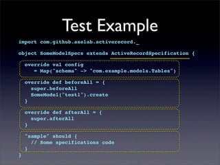 Test Example
import com.github.aselab.activerecord._
object SomeModelSpecs extends ActiveRecordSpecification {
override val config
= Map("schema" -> "com.example.models.Tables")
override def beforeAll = {
super.beforeAll
SomeModel("test1").create
}
override def afterAll = {
super.afterAll
}
"sample" should {
// Some specifications code
}
}
 