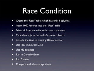 Race Condition
• Create the “User” table which has only 3 columns
• Insert 1000 records into the “User” table
• Select all from the table with same statements
• Time their trip to the end of creation objects
• Exclude the time to creating DB connection
• Use Play framework 2.1.1
• Use H2-database
• Run in Global.onStart
• Run 5 times
• Compare with the average times
 