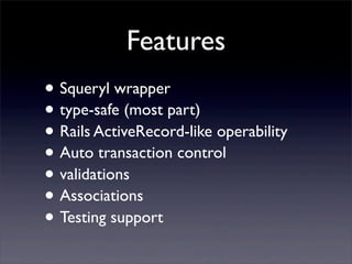 Features
• Squeryl wrapper
• type-safe (most part)
• Rails ActiveRecord-like operability
• Auto transaction control
• validations
• Associations
• Testing support
 