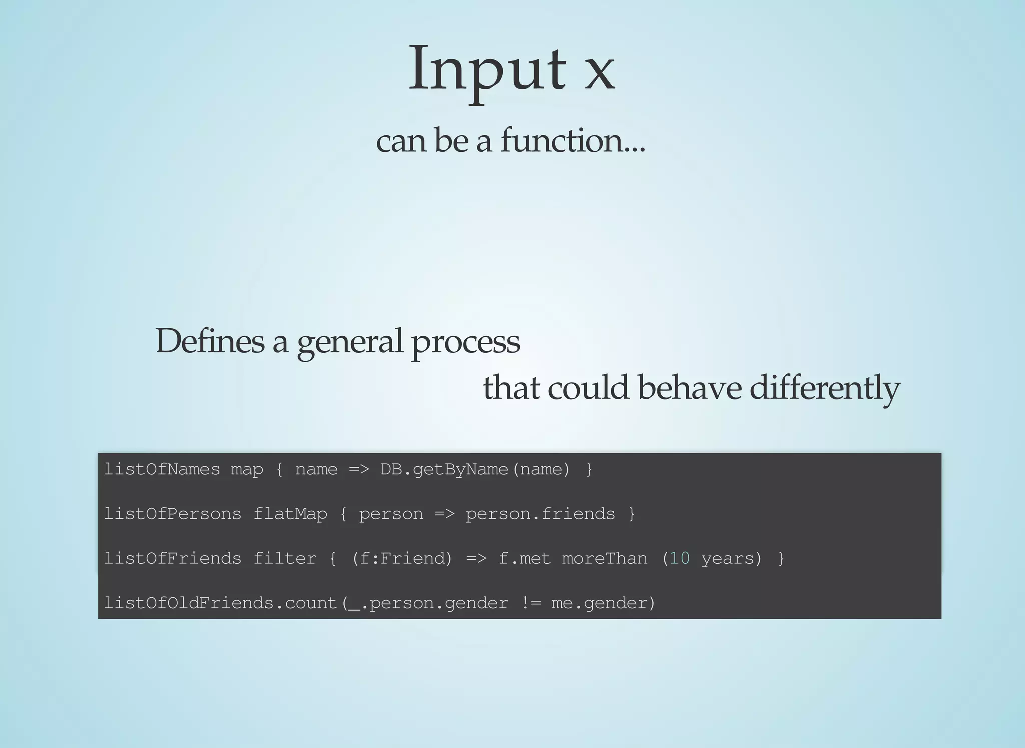 Input	x
can	be	a	function...
Defines	a	general	process
that	could	behave	differently
listOfNames	map	{	name	=>	DB.getByName(name)	}
listOfPersons	flatMap	{	person	=>	person.friends	}
listOfFriends	filter	{	(f:Friend)	=>	f.met	moreThan	(10	years)	}
listOfOldFriends.count(_.person.gender	!=	me.gender)
 
