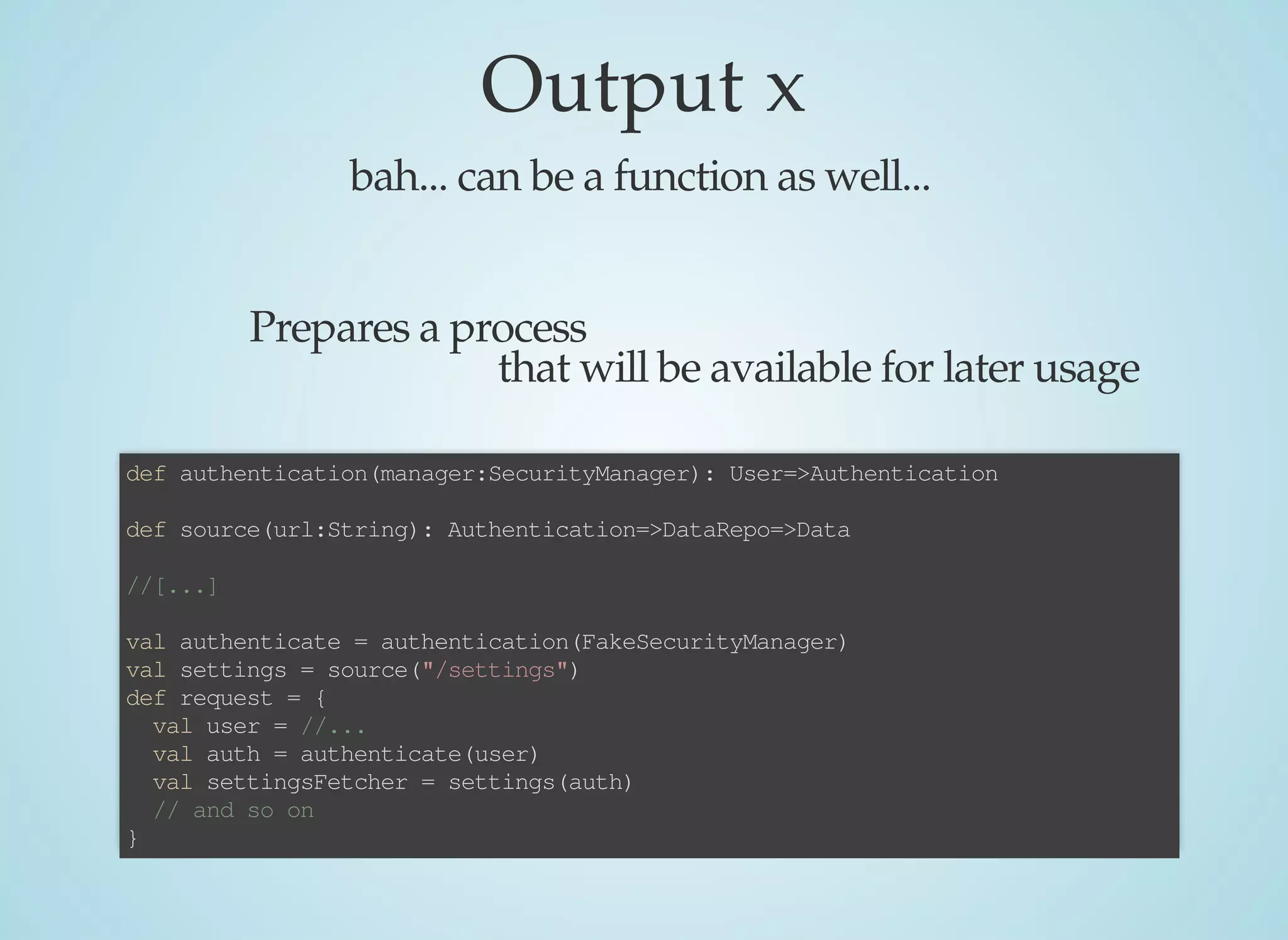 Output	x
bah...	can	be	a	function	as	well...
Prepares	a	process
that	will	be	available	for	later	usage
def	authentication(manager:SecurityManager):	User=>Authentication
def	source(url:String):	Authentication=>DataRepo=>Data
//[...]
val	authenticate	=	authentication(FakeSecurityManager)
val	settings	=	source("/settings")
def	request	=	{
		val	user	=	//...
		val	auth	=	authenticate(user)
		val	settingsFetcher	=	settings(auth)
		//	and	so	on
}
 