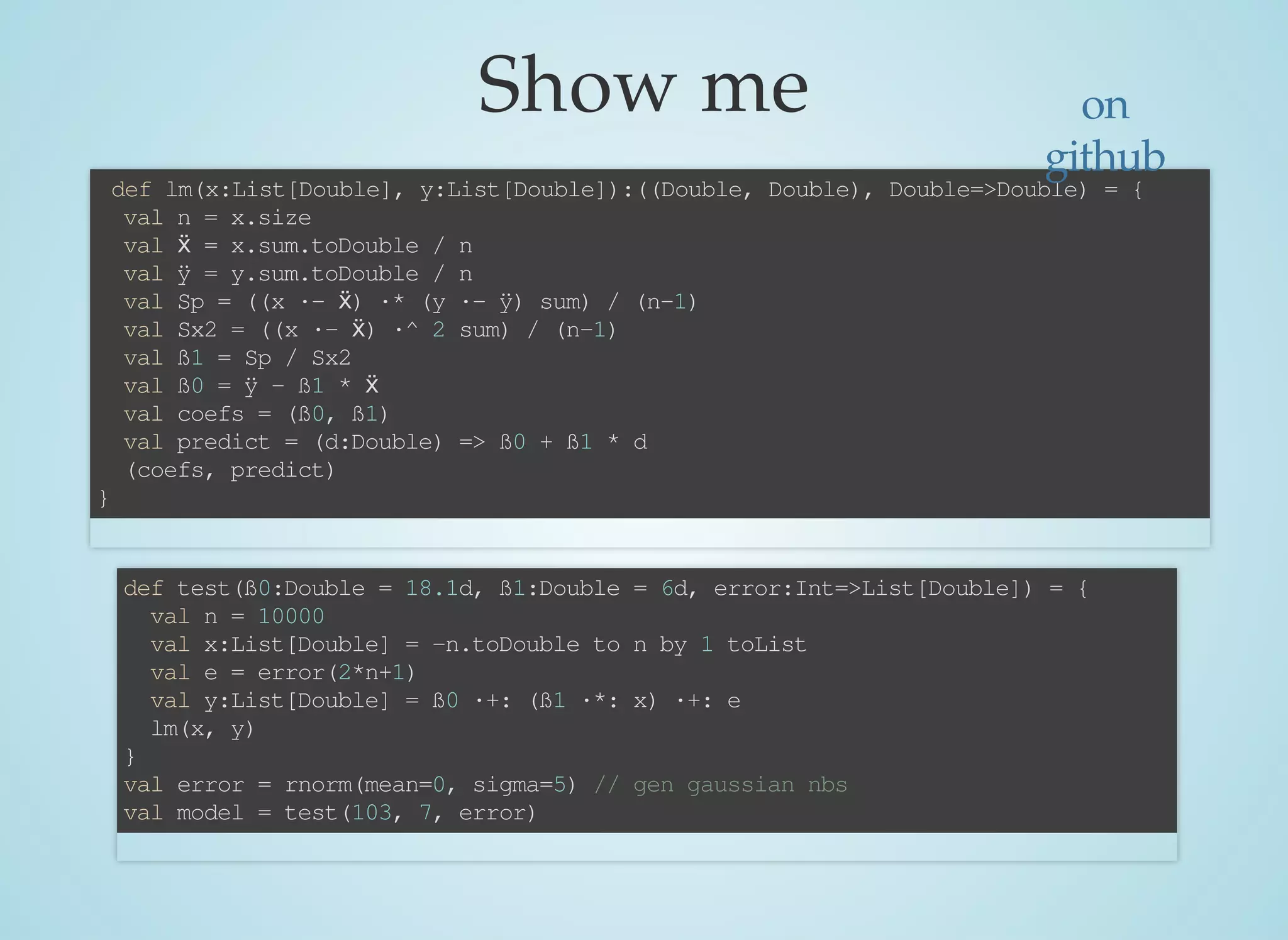 Show	me
	def	lm(x:List[Double],	y:List[Double]):((Double,	Double),	Double=>Double)	=	{
		val	n	=	x.size
		val	ẍ	=	x.sum.toDouble	/	n
		val	ÿ	=	y.sum.toDouble	/	n
		val	Sp	=	((x	·-	ẍ)	·*	(y	·-	ÿ)	sum)	/	(n-1)
		val	Sx2	=	((x	·-	ẍ)	·^	2	sum)	/	(n-1)
		val	ß1	=	Sp	/	Sx2
		val	ß0	=	ÿ	-	ß1	*	ẍ
		val	coefs	=	(ß0,	ß1)
		val	predict	=	(d:Double)	=>	ß0	+	ß1	*	d
		(coefs,	predict)
}
def	test(ß0:Double	=	18.1d,	ß1:Double	=	6d,	error:Int=>List[Double])	=	{
		val	n	=	10000
		val	x:List[Double]	=	-n.toDouble	to	n	by	1	toList
		val	e	=	error(2*n+1)
		val	y:List[Double]	=	ß0	·+:	(ß1	·*:	x)	·+:	e
		lm(x,	y)
}
val	error	=	rnorm(mean=0,	sigma=5)	//	gen	gaussian	nbs	
val	model	=	test(103,	7,	error)
on
github
 