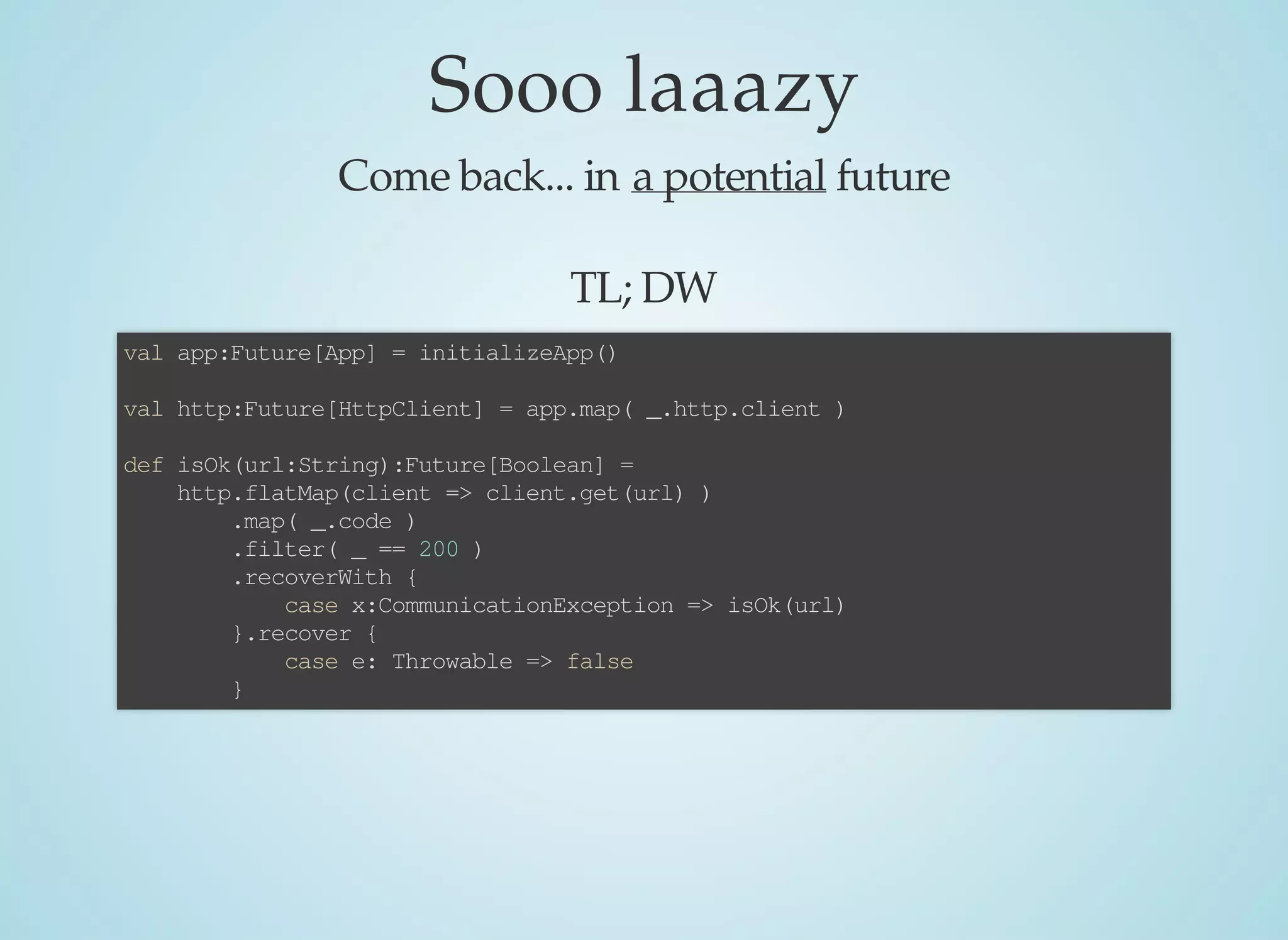 Sooo	laaazy
Come	back...	in	a	potential	future
TL;	DW
val	app:Future[App]	=	initializeApp()
val	http:Future[HttpClient]	=	app.map(	_.http.client	)
def	isOk(url:String):Future[Boolean]	=	
				http.flatMap(client	=>	client.get(url)	)
								.map(	_.code	)
								.filter(	_	==	200	)
								.recoverWith	{
												case	x:CommunicationException	=>	isOk(url)
								}.recover	{
												case	e:	Throwable	=>	false
								}
 