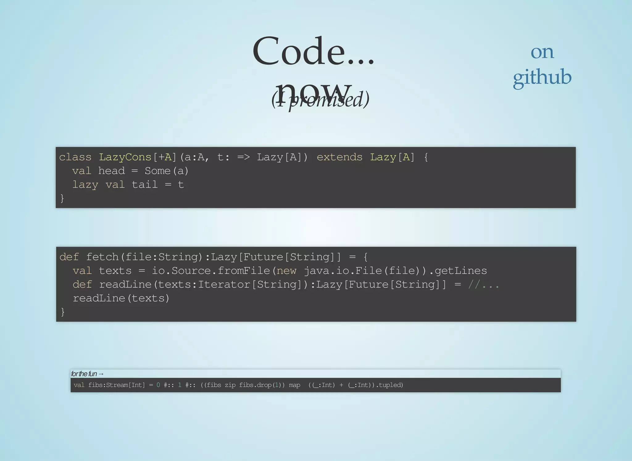 Code...
now(I	promised)
class	LazyCons[+A](a:A,	t:	=>	Lazy[A])	extends	Lazy[A]	{
		val	head	=	Some(a)
		lazy	val	tail	=	t
}
def	fetch(file:String):Lazy[Future[String]]	=	{
		val	texts	=	io.Source.fromFile(new	java.io.File(file)).getLines
		def	readLine(texts:Iterator[String]):Lazy[Future[String]]	=	//...
		readLine(texts)
}
for	the	fun	→	
val	fibs:Stream[Int]	=	0	#::	1	#::	((fibs	zip	fibs.drop(1))	map		((_:Int)	+	(_:Int)).tupled)
on
github
 