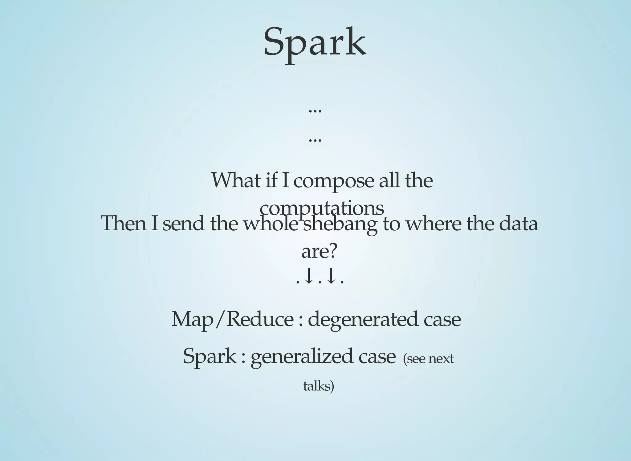 Spark
...
...
What	if	I	compose	all	the
computations
Then	I	send	the	whole	shebang	to	where	the	data
are?
Map/Reduce	:	degenerated	case
Spark	:	generalized	case	(see	next
talks)
.↓.↓.
 