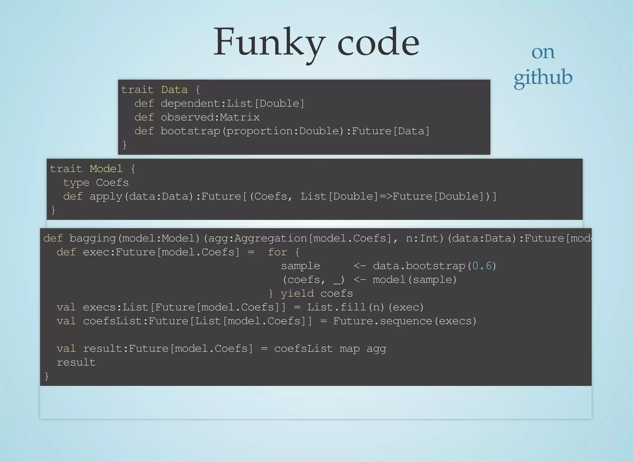 Funky	code
trait	Data	{
		def	dependent:List[Double]
		def	observed:Matrix
		def	bootstrap(proportion:Double):Future[Data]
}
trait	Model	{
		type	Coefs
		def	apply(data:Data):Future[(Coefs,	List[Double]=>Future[Double])]
}
def	bagging(model:Model)(agg:Aggregation[model.Coefs],	n:Int)(data:Data):Future[model.Coef
		def	exec:Future[model.Coefs]	=		for	{
																																				sample					<-	data.bootstrap(0.6)
																																				(coefs,	_)	<-	model(sample)
																																		}	yield	coefs
		val	execs:List[Future[model.Coefs]]	=	List.fill(n)(exec)
		val	coefsList:Future[List[model.Coefs]]	=	Future.sequence(execs)
		val	result:Future[model.Coefs]	=	coefsList	map	agg
		result
}
on
github
 