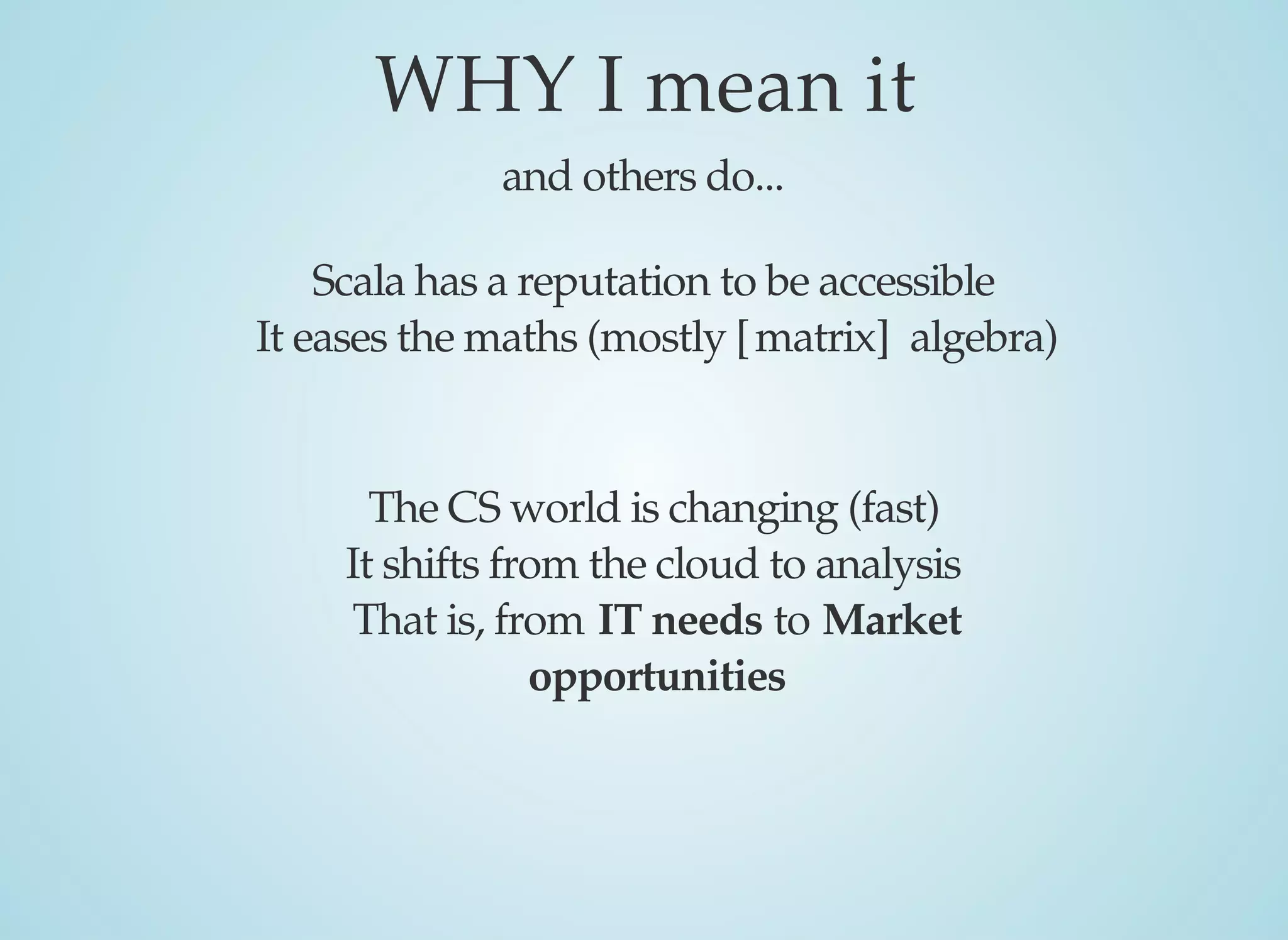 WHY	I	mean	it
and	others	do...
Scala	has	a	reputation	to	be	accessible
It	eases	the	maths	(mostly	[matrix]		algebra)
The	CS	world	is	changing	(fast)
It	shifts	from	the	cloud	to	analysis
That	is,	from	IT	needs	to	Market
opportunities
 