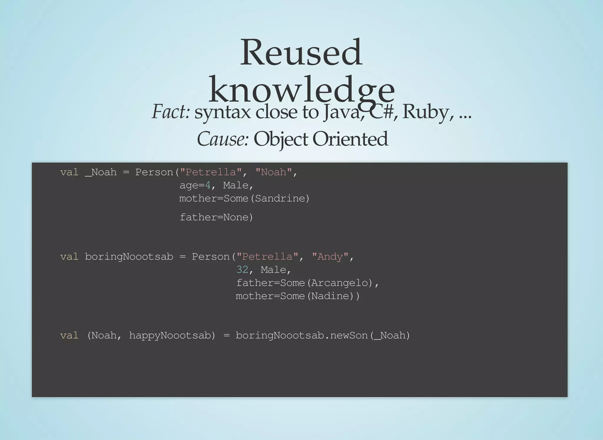Reused
knowledgeFact:	syntax	close	to	Java,	C#,	Ruby,	...
Cause:	Object	Oriented
case	class	Person(		name:String,	
																				first:String,	
																				age:Double,	
																				gender:Gender,	
																				father:Option[Person],	
																				mother:Option[Person],	
																				children:List[Child]=Nil
)	{
		def	incAge(n:Int):Person	=	copy(age	=	age+n)
		def	newSon(child:Person):(Person,	Person)	=	{
				val	newChild	=	this.gender	match	{
								case	Male	=>	child.copy(father	=	Some(this))
								case	Female	=>	child.copy(mother	=	Some(this))
				}
				(newChild,	this.copy(children	=	newChild	::	children)
		}
}
				val	_Noah	=	Person("Petrella",	"Noah",	
																							age=4,	Male,
																							mother=Some(Sandrine)
																							father=None)
				val	boringNoootsab	=	Person("Petrella",	"Andy",	
																																32,	Male,	
																																father=Some(Arcangelo),	
																																mother=Some(Nadine))
				val	(Noah,	happyNoootsab)	=	boringNoootsab.newSon(_Noah)
				
				
				
 