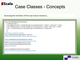 Case Classes - Concepts
Accessing the members of the case classes instances….


scala> def anyGobbler2(anyAnimal:Any) {
   | anyAnimal match {
   | case Dog(breed,name) => println("You gave me a Dog with breed ::" + breed + " with name:" + name);
   | case Cat(breed, name) => println("You gave me a Cat with breed:" + breed + " with name:" + name);
   | case _ => println("Excuse me, why did you give me something else" + anyAnimal);
   |}
   |}
anyGobbler2: (anyAnimal: Any)Unit
scala> anyGobbler2(new Dog("Alsatian","Biscuit"));
You gave me a Dog with breed ::Alsatian with name: Biscuit

scala> anyGobbler2(new Cat("Indonesian","Silly"));
You gave me a Cat with breed:Indonesian with name :Silly
Define a new animal anyGobble2 doesn’t know…..
scala> class Mouse(type:String) extends Animal;
defined class Mouse

scala> anyGobbler2(new Mouse("JerryType"));
Excuse me, why did you give me something else Animal()
 