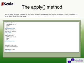 The apply() method
You can define an apply(….) method for any Class or an Object and it will be called anytime you append a pair of parenthesis ‘( )’
to the object of that class. Like below



scala> object Test {
    | def apply(x:Int) = {
    | x*5 }
    |}
defined module Test
Calling it is as below …
scala> var a = Test(100)
a: Int = 500}

scala> class CTest {
   | def apply(x:Int) = {
   | x*5}
   |}
defined class CTest


scala> var s = new CTest
s: CTest = CTest@5bbe2de2

scala> var p = s(100);
p: Int = 500
 