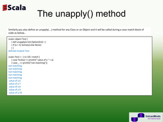 The unapply() method
Similarly you also define an unapply(….) method for any Class or an Object and it will be called during a case match block of
code as below…

scala> object Test {
   | def unapply(x:Int):Option[Int] = {
   | if (x > 5) Some(x) else None}
   |}
defined module Test

scala> for(i <- 1 to 10) i match {
   | case Test(a) => println(" value of a " + a)
   | case _ => println("not matching")}
not matching
not matching
not matching
not matching
not matching
 value of a 6
 value of a 7
 value of a 8
 value of a 9
 value of a 10
 