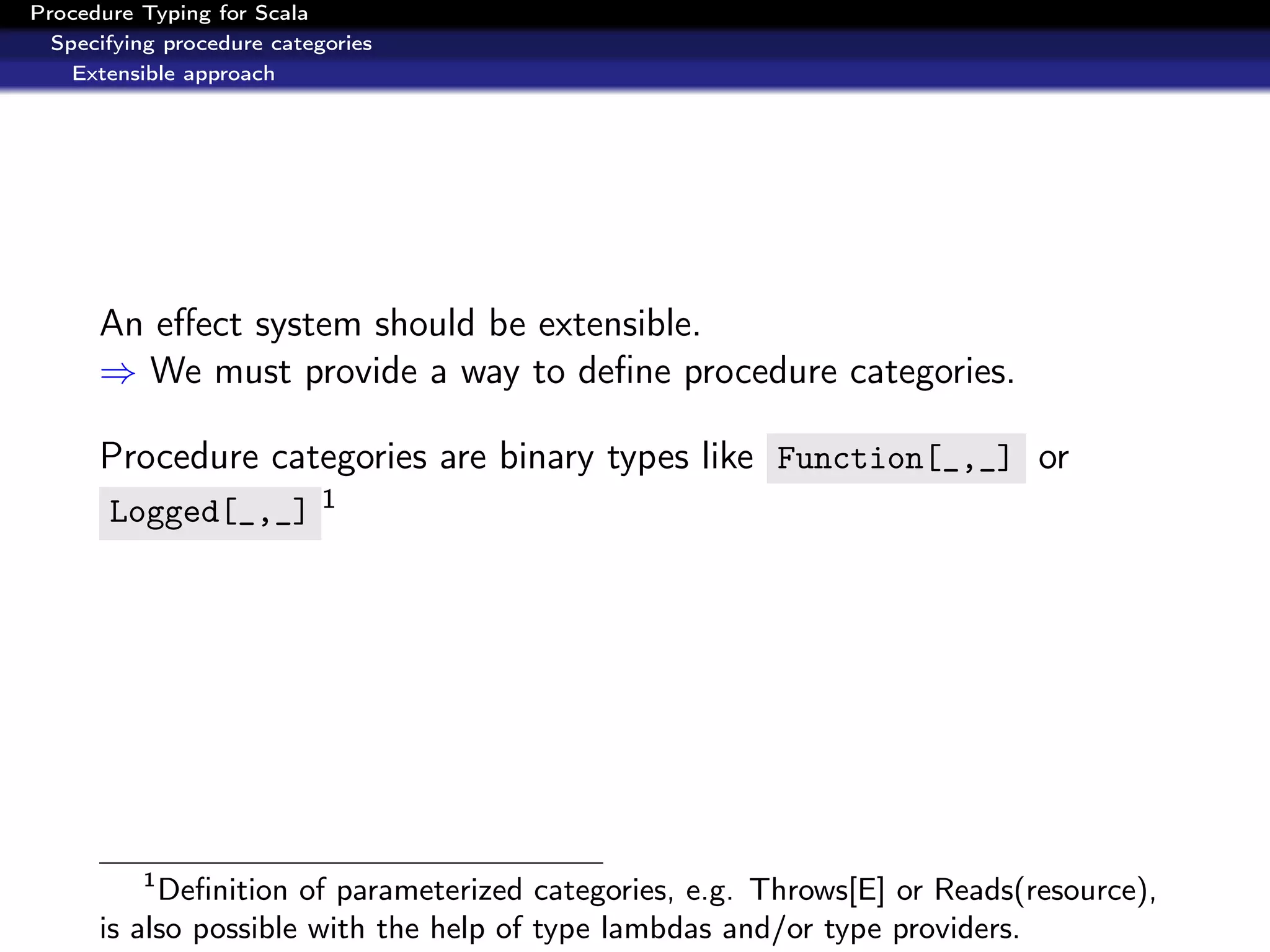 Procedure Typing for Scala
  Specifying procedure categories
    Extensible approach




      An eﬀect system should be extensible.
      ⇒ We must provide a way to deﬁne procedure categories.

      Procedure categories are binary types like Function[_,_] or
       Logged[_,_] 1




          1
           Deﬁnition of parameterized categories, e.g. Throws[E] or Reads(resource),
      is also possible with the help of type lambdas and/or type providers.
 