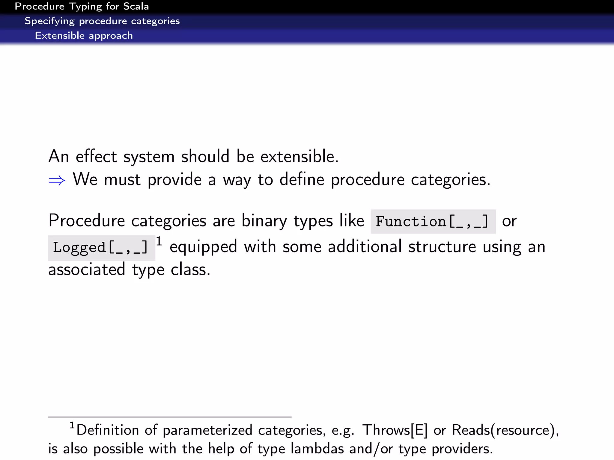 Procedure Typing for Scala
  Specifying procedure categories
    Extensible approach




      An eﬀect system should be extensible.
      ⇒ We must provide a way to deﬁne procedure categories.

      Procedure categories are binary types like Function[_,_] or
       Logged[_,_] 1 equipped with some additional structure using an
      associated type class.




          1
           Deﬁnition of parameterized categories, e.g. Throws[E] or Reads(resource),
      is also possible with the help of type lambdas and/or type providers.
 