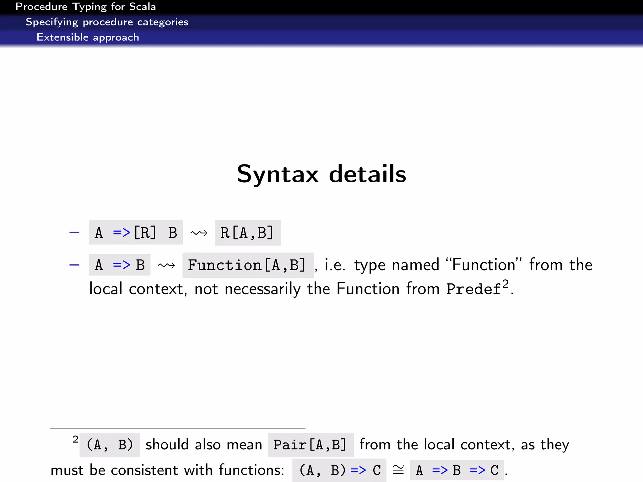 Procedure Typing for Scala
  Specifying procedure categories
    Extensible approach




                                     Syntax details

          – A =>[R] B               R[A,B]
          – A => B          Function[A,B] , i.e. type named “Function” from the
              local context, not necessarily the Function from Predef2 .




          2
          (A, B) should also mean Pair[A,B] from the local context, as they
      must be consistent with functions: (A, B) => C ∼ A => B => C .
                                                     =
 