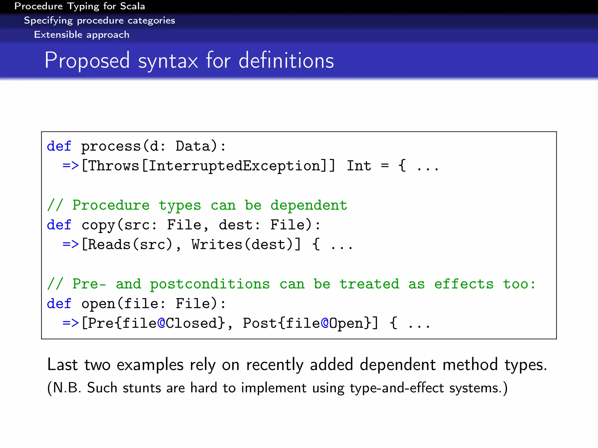 Procedure Typing for Scala
  Specifying procedure categories
    Extensible approach


      Proposed syntax for deﬁnitions


      def process(d: Data):
        =>[Throws[InterruptedException]] Int = { ...

      // Procedure types can be dependent
      def copy(src: File, dest: File):
        =>[Reads(src), Writes(dest)] { ...

      // Pre- and postconditions can be treated as effects too:
      def open(file: File):
        =>[Pre{file@Closed}, Post{file@Open}] { ...

      Last two examples rely on recently added dependent method types.
      (N.B. Such stunts are hard to implement using type-and-eﬀect systems.)
 