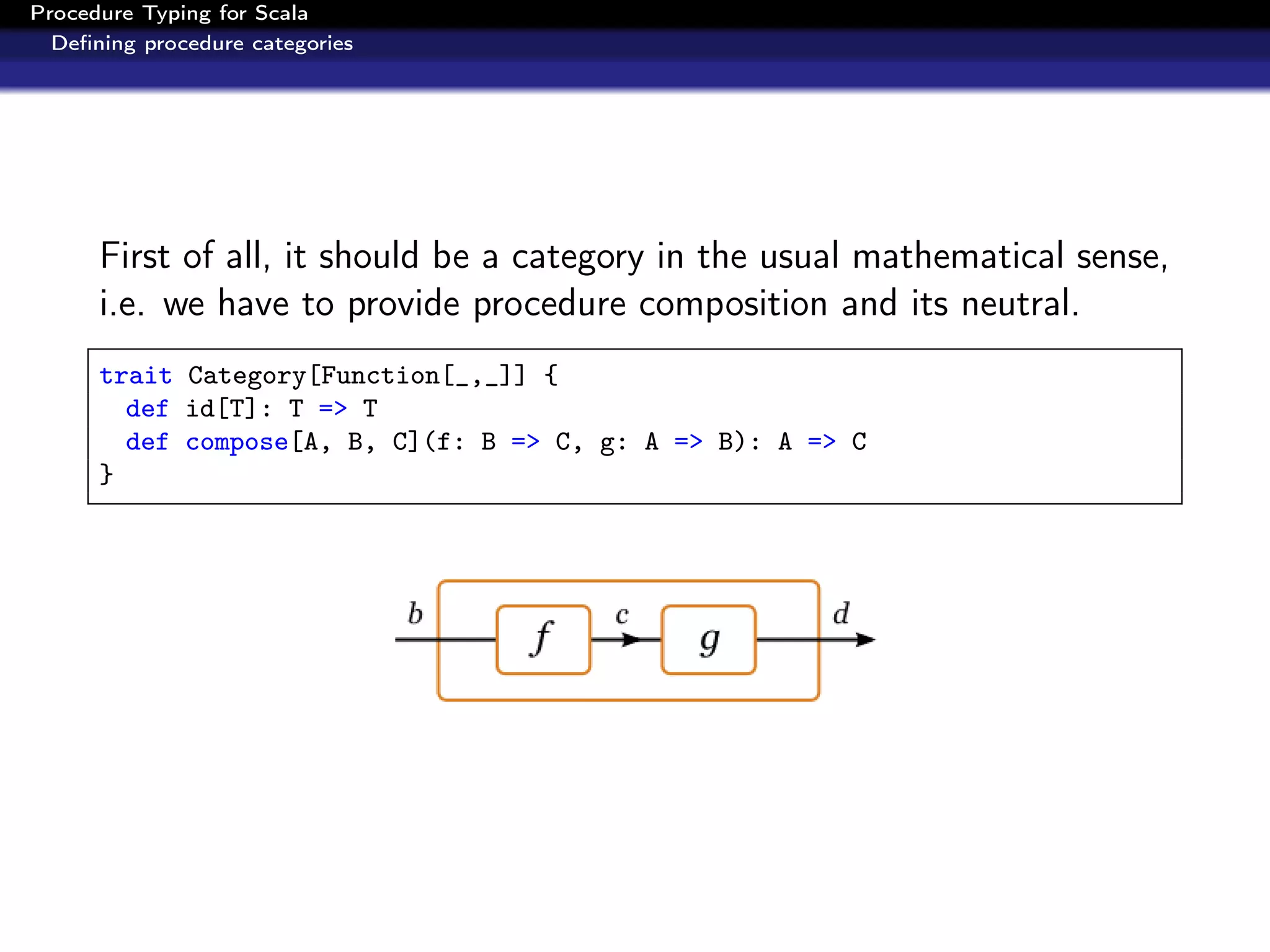 Procedure Typing for Scala
  Deﬁning procedure categories




      First of all, it should be a category in the usual mathematical sense,
      i.e. we have to provide procedure composition and its neutral.
      trait Category[Function[_,_]] {
        def id[T]: T => T
        def compose[A, B, C](f: B => C, g: A => B): A => C
      }
 