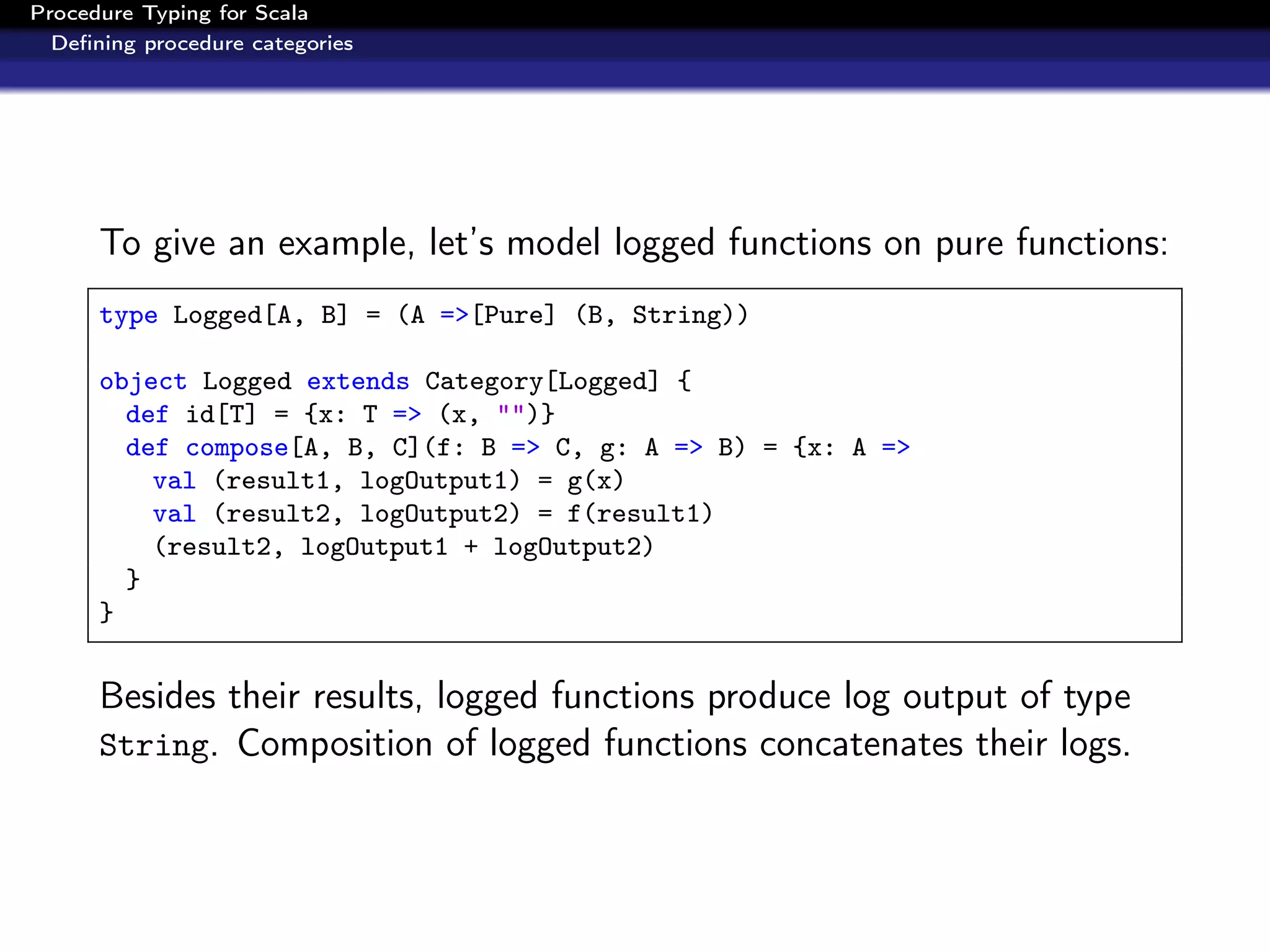 Procedure Typing for Scala
  Deﬁning procedure categories




      To give an example, let’s model logged functions on pure functions:
      type Logged[A, B] = (A =>[Pure] (B, String))

      object Logged extends Category[Logged] {
        def id[T] = {x: T => (x, "")}
        def compose[A, B, C](f: B => C, g: A => B) = {x: A =>
          val (result1, logOutput1) = g(x)
          val (result2, logOutput2) = f(result1)
          (result2, logOutput1 + logOutput2)
        }
      }


      Besides their results, logged functions produce log output of type
      String. Composition of logged functions concatenates their logs.
 