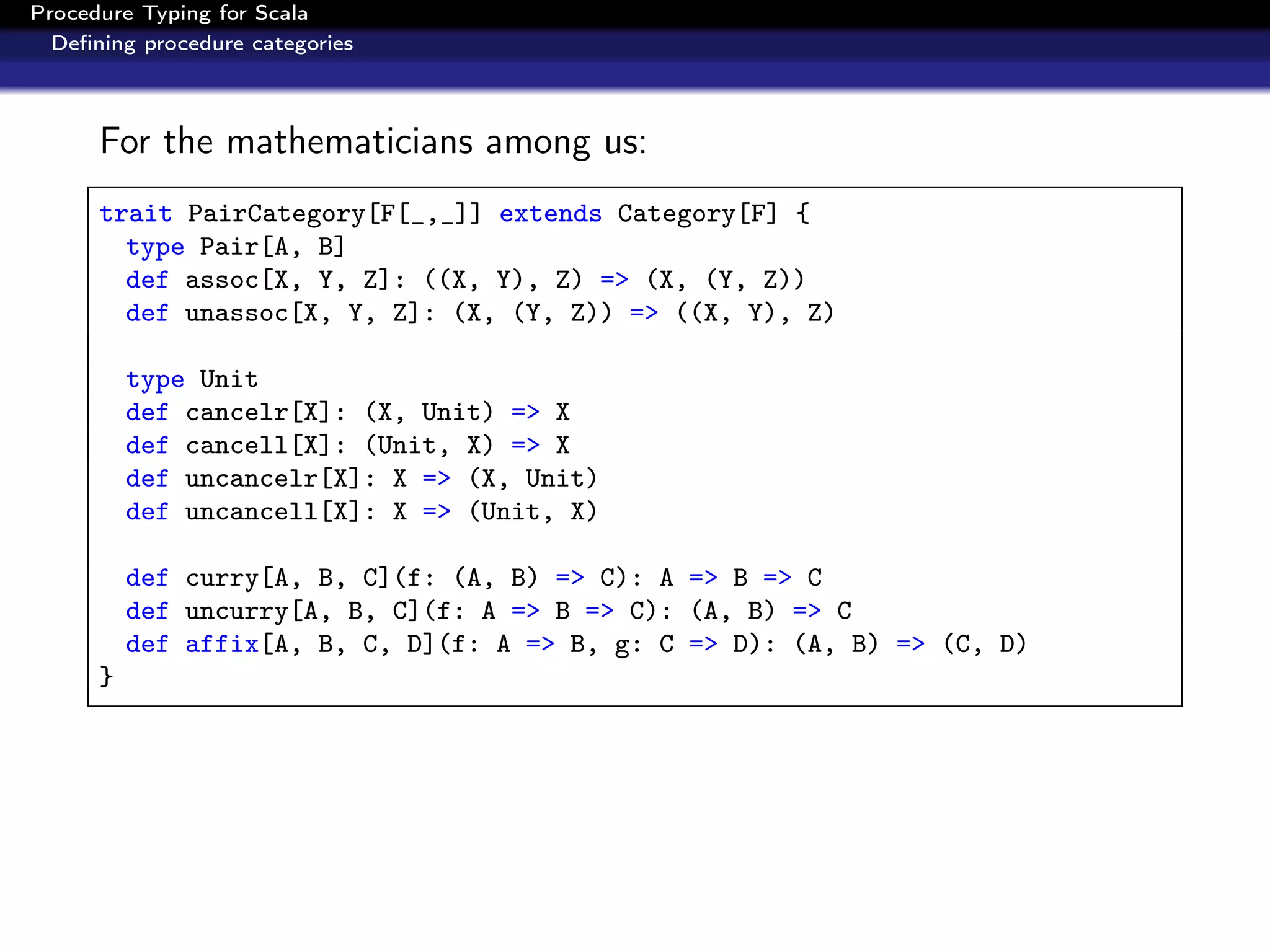 Procedure Typing for Scala
  Deﬁning procedure categories



      For the mathematicians among us:
      trait PairCategory[F[_,_]] extends Category[F] {
        type Pair[A, B]
        def assoc[X, Y, Z]: ((X, Y), Z) => (X, (Y, Z))
        def unassoc[X, Y, Z]: (X, (Y, Z)) => ((X, Y), Z)

          type Unit
          def cancelr[X]: (X, Unit) => X
          def cancell[X]: (Unit, X) => X
          def uncancelr[X]: X => (X, Unit)
          def uncancell[X]: X => (Unit, X)

          def curry[A, B, C](f: (A, B) => C): A => B => C
          def uncurry[A, B, C](f: A => B => C): (A, B) => C
          def affix[A, B, C, D](f: A => B, g: C => D): (A, B) => (C, D)
      }
 