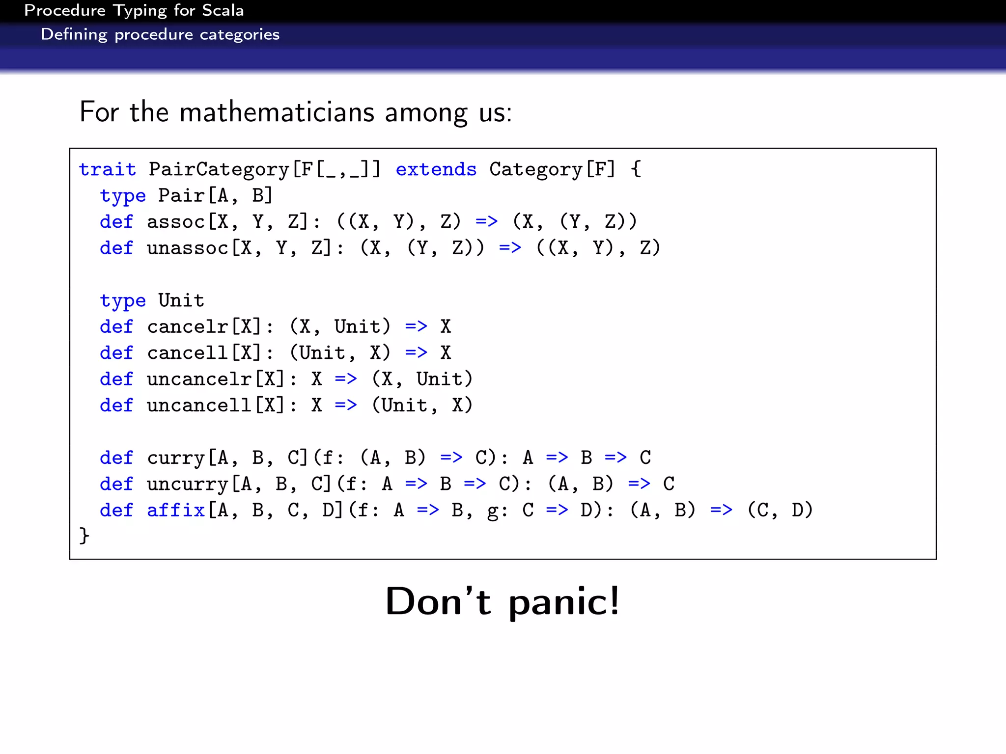 Procedure Typing for Scala
  Deﬁning procedure categories



      For the mathematicians among us:
      trait PairCategory[F[_,_]] extends Category[F] {
        type Pair[A, B]
        def assoc[X, Y, Z]: ((X, Y), Z) => (X, (Y, Z))
        def unassoc[X, Y, Z]: (X, (Y, Z)) => ((X, Y), Z)

          type Unit
          def cancelr[X]: (X, Unit) => X
          def cancell[X]: (Unit, X) => X
          def uncancelr[X]: X => (X, Unit)
          def uncancell[X]: X => (Unit, X)

          def curry[A, B, C](f: (A, B) => C): A => B => C
          def uncurry[A, B, C](f: A => B => C): (A, B) => C
          def affix[A, B, C, D](f: A => B, g: C => D): (A, B) => (C, D)
      }


                                  Don’t panic!
 