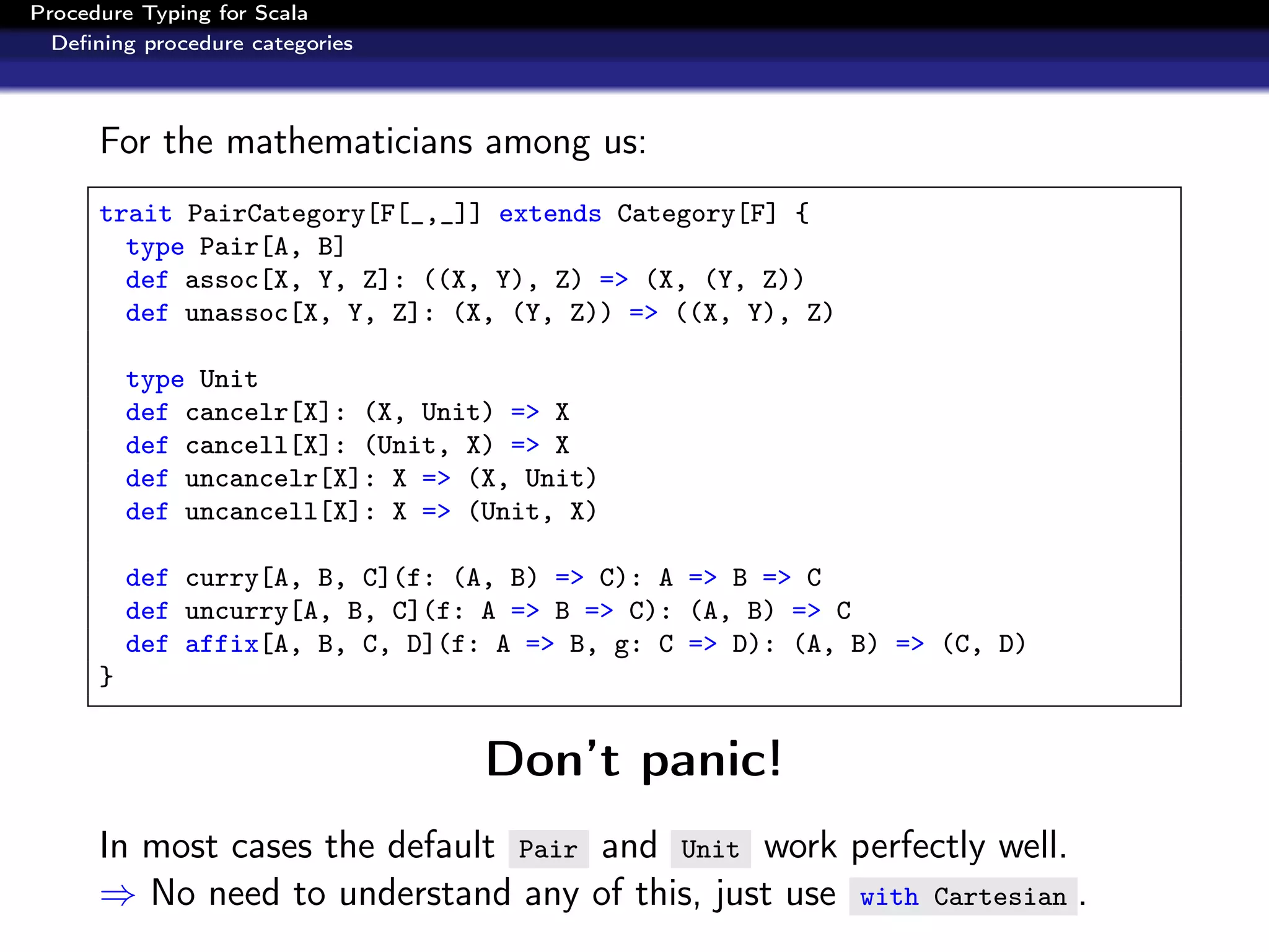 Procedure Typing for Scala
  Deﬁning procedure categories



      For the mathematicians among us:
      trait PairCategory[F[_,_]] extends Category[F] {
        type Pair[A, B]
        def assoc[X, Y, Z]: ((X, Y), Z) => (X, (Y, Z))
        def unassoc[X, Y, Z]: (X, (Y, Z)) => ((X, Y), Z)

          type Unit
          def cancelr[X]: (X, Unit) => X
          def cancell[X]: (Unit, X) => X
          def uncancelr[X]: X => (X, Unit)
          def uncancell[X]: X => (Unit, X)

          def curry[A, B, C](f: (A, B) => C): A => B => C
          def uncurry[A, B, C](f: A => B => C): (A, B) => C
          def affix[A, B, C, D](f: A => B, g: C => D): (A, B) => (C, D)
      }


                                  Don’t panic!
      In most cases the default Pair and Unit work perfectly well.
      ⇒ No need to understand any of this, just use with Cartesian .
 