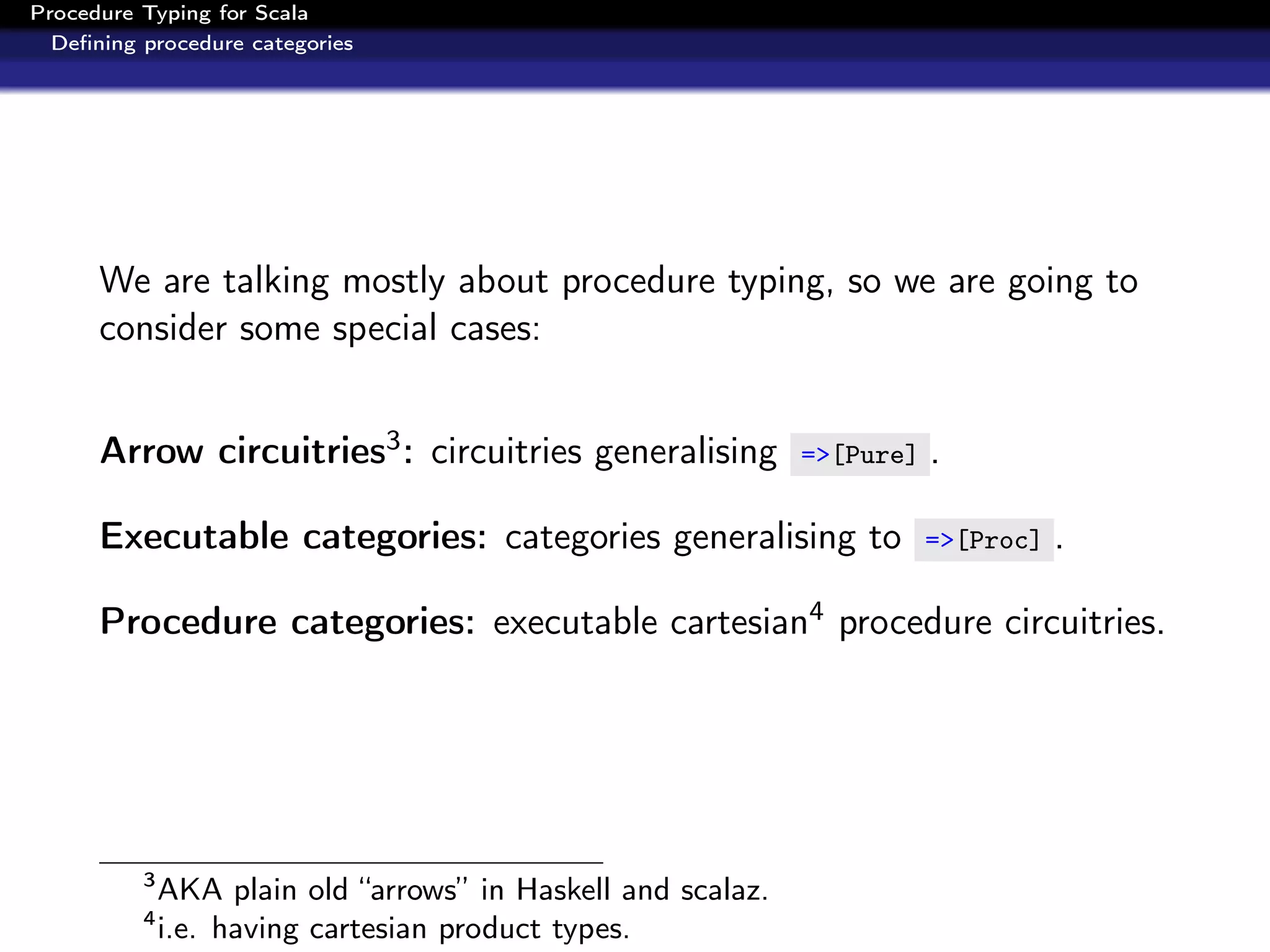 Procedure Typing for Scala
  Deﬁning procedure categories




      We are talking mostly about procedure typing, so we are going to
      consider some special cases:


      Arrow circuitries3 : circuitries generalising           =>[Pure]   .

      Executable categories: categories generalising to                  =>[Proc]   .

      Procedure categories: executable cartesian4 procedure circuitries.




          3
              AKA plain old “arrows” in Haskell and scalaz.
          4
              i.e. having cartesian product types.
 