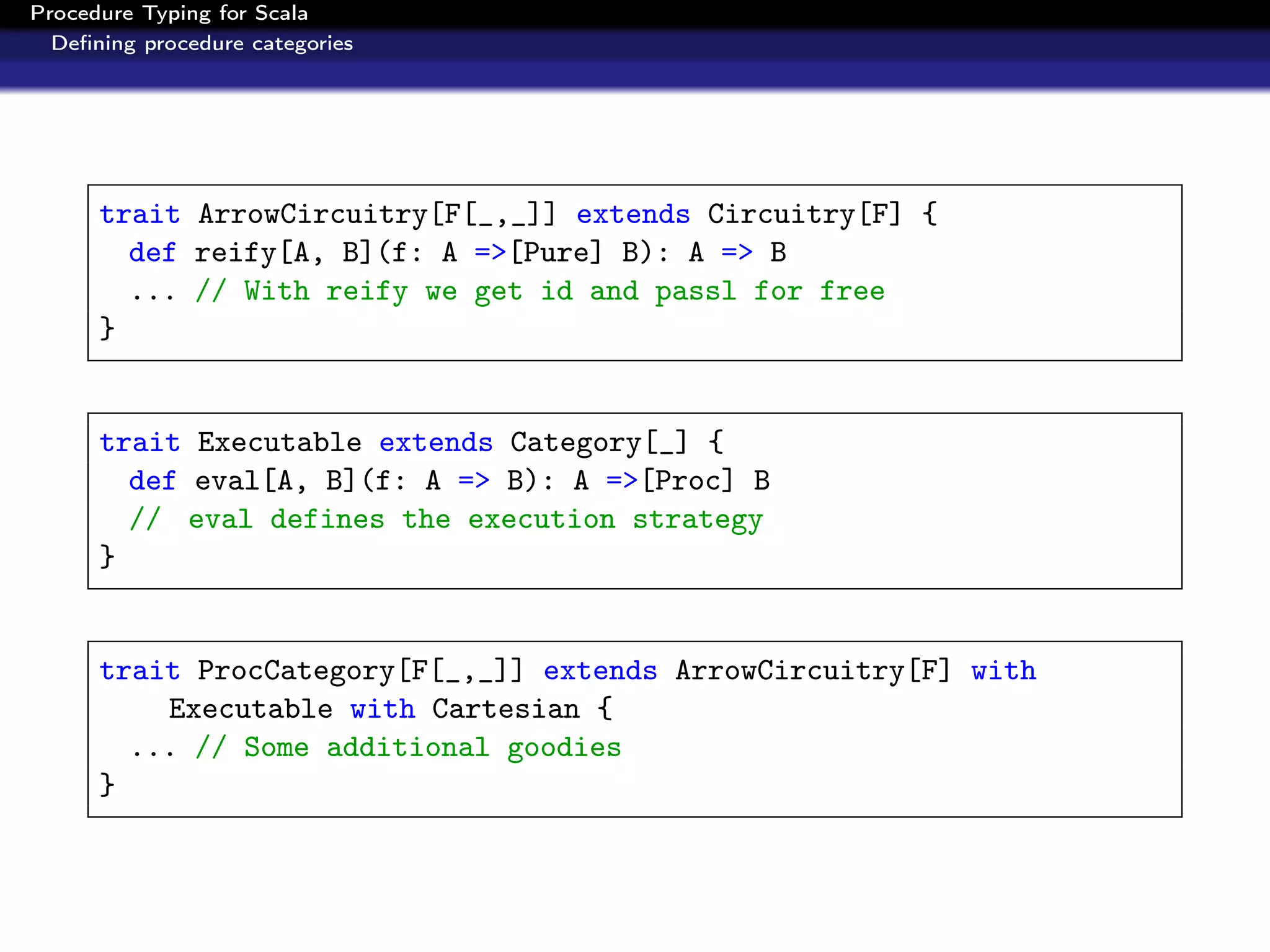 Procedure Typing for Scala
  Deﬁning procedure categories




      trait ArrowCircuitry[F[_,_]] extends Circuitry[F] {
        def reify[A, B](f: A =>[Pure] B): A => B
        ... // With reify we get id and passl for free
      }


      trait Executable extends Category[_] {
        def eval[A, B](f: A => B): A =>[Proc] B
        // eval defines the execution strategy
      }


      trait ProcCategory[F[_,_]] extends ArrowCircuitry[F] with
          Executable with Cartesian {
        ... // Some additional goodies
      }
 