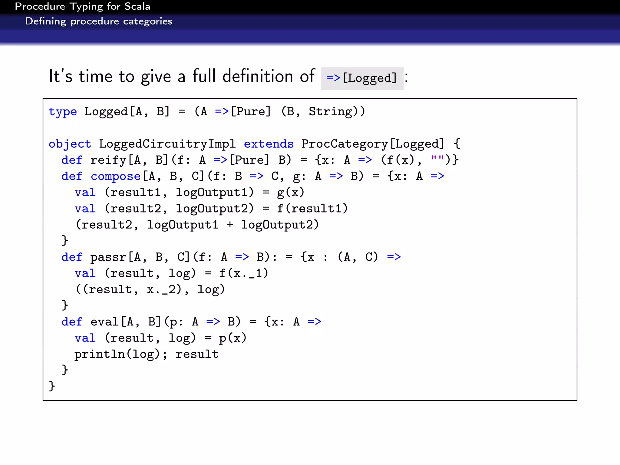 Procedure Typing for Scala
  Deﬁning procedure categories




      It’s time to give a full deﬁnition of   =>[Logged]   :
      type Logged[A, B] = (A =>[Pure] (B, String))

      object LoggedCircuitryImpl extends ProcCategory[Logged] {
        def reify[A, B](f: A =>[Pure] B) = {x: A => (f(x), "")}
        def compose[A, B, C](f: B => C, g: A => B) = {x: A =>
          val (result1, logOutput1) = g(x)
          val (result2, logOutput2) = f(result1)
          (result2, logOutput1 + logOutput2)
        }
        def passr[A, B, C](f: A => B): = {x : (A, C) =>
          val (result, log) = f(x._1)
          ((result, x._2), log)
        }
        def eval[A, B](p: A => B) = {x: A =>
          val (result, log) = p(x)
          println(log); result
        }
      }
 