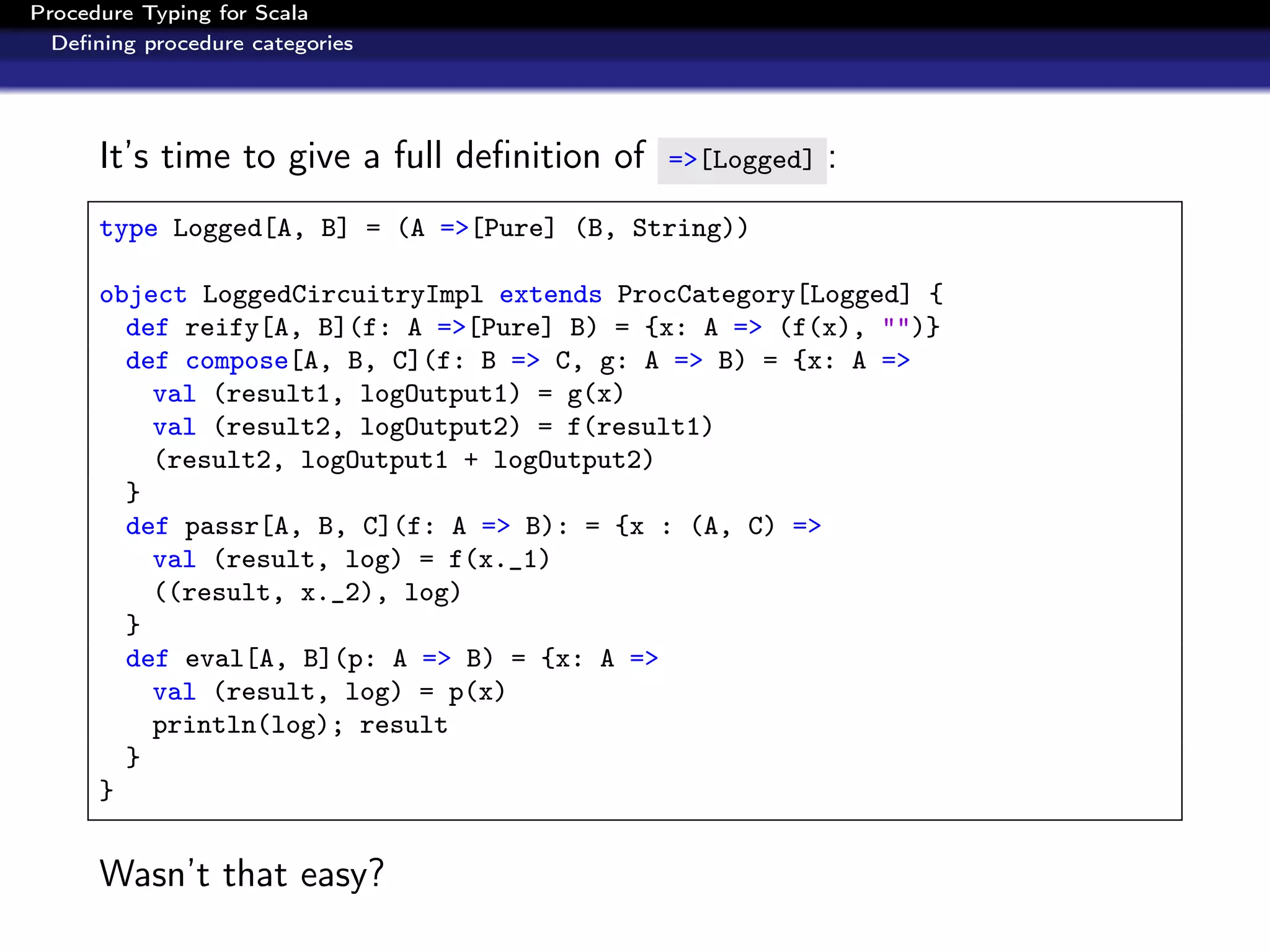 Procedure Typing for Scala
  Deﬁning procedure categories




      It’s time to give a full deﬁnition of   =>[Logged]   :
      type Logged[A, B] = (A =>[Pure] (B, String))

      object LoggedCircuitryImpl extends ProcCategory[Logged] {
        def reify[A, B](f: A =>[Pure] B) = {x: A => (f(x), "")}
        def compose[A, B, C](f: B => C, g: A => B) = {x: A =>
          val (result1, logOutput1) = g(x)
          val (result2, logOutput2) = f(result1)
          (result2, logOutput1 + logOutput2)
        }
        def passr[A, B, C](f: A => B): = {x : (A, C) =>
          val (result, log) = f(x._1)
          ((result, x._2), log)
        }
        def eval[A, B](p: A => B) = {x: A =>
          val (result, log) = p(x)
          println(log); result
        }
      }


      Wasn’t that easy?
 