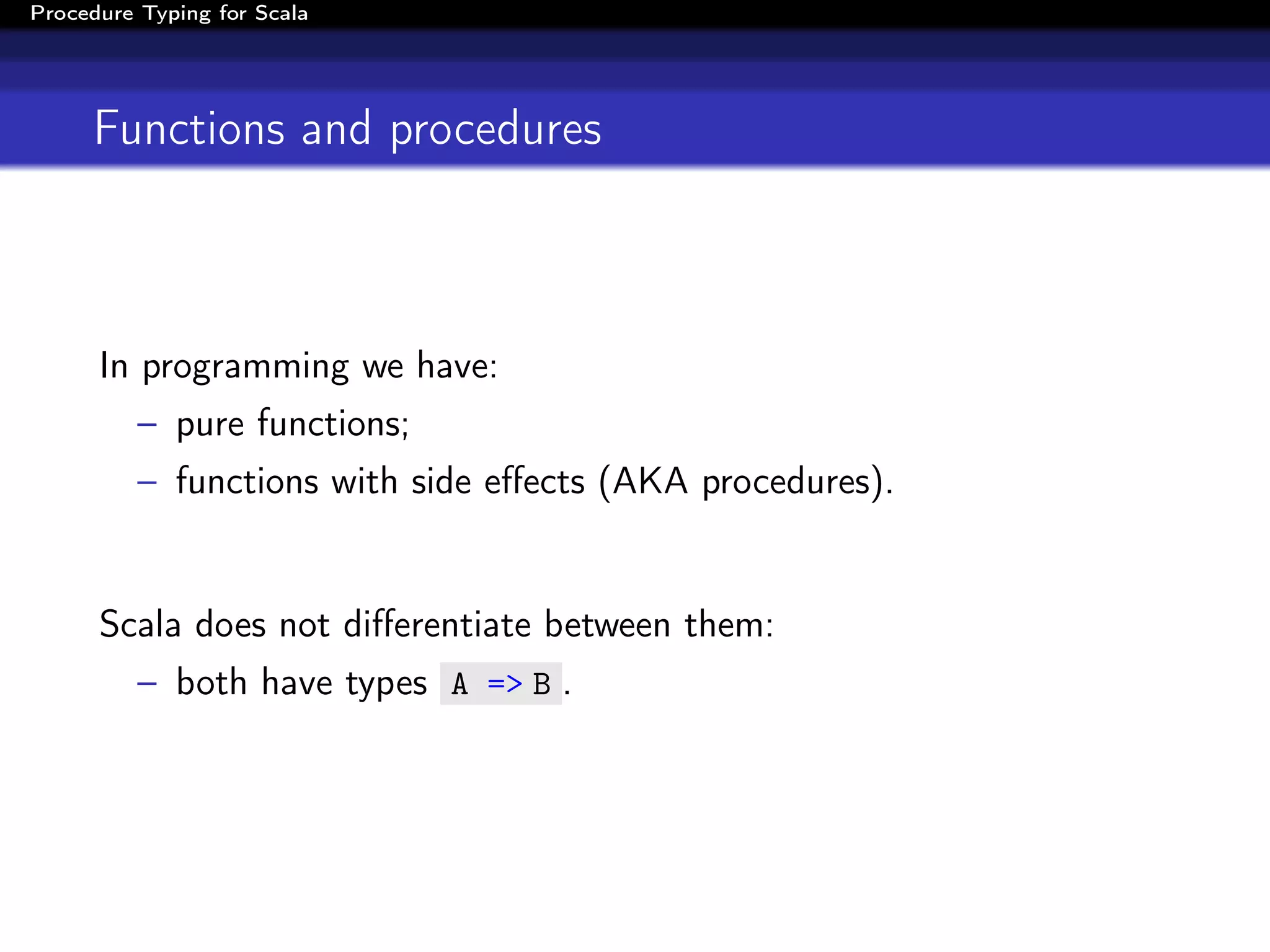 Procedure Typing for Scala




     Functions and procedures



      In programming we have:
          – pure functions;
          – functions with side eﬀects (AKA procedures).


      Scala does not diﬀerentiate between them:
          – both have types A => B .
 