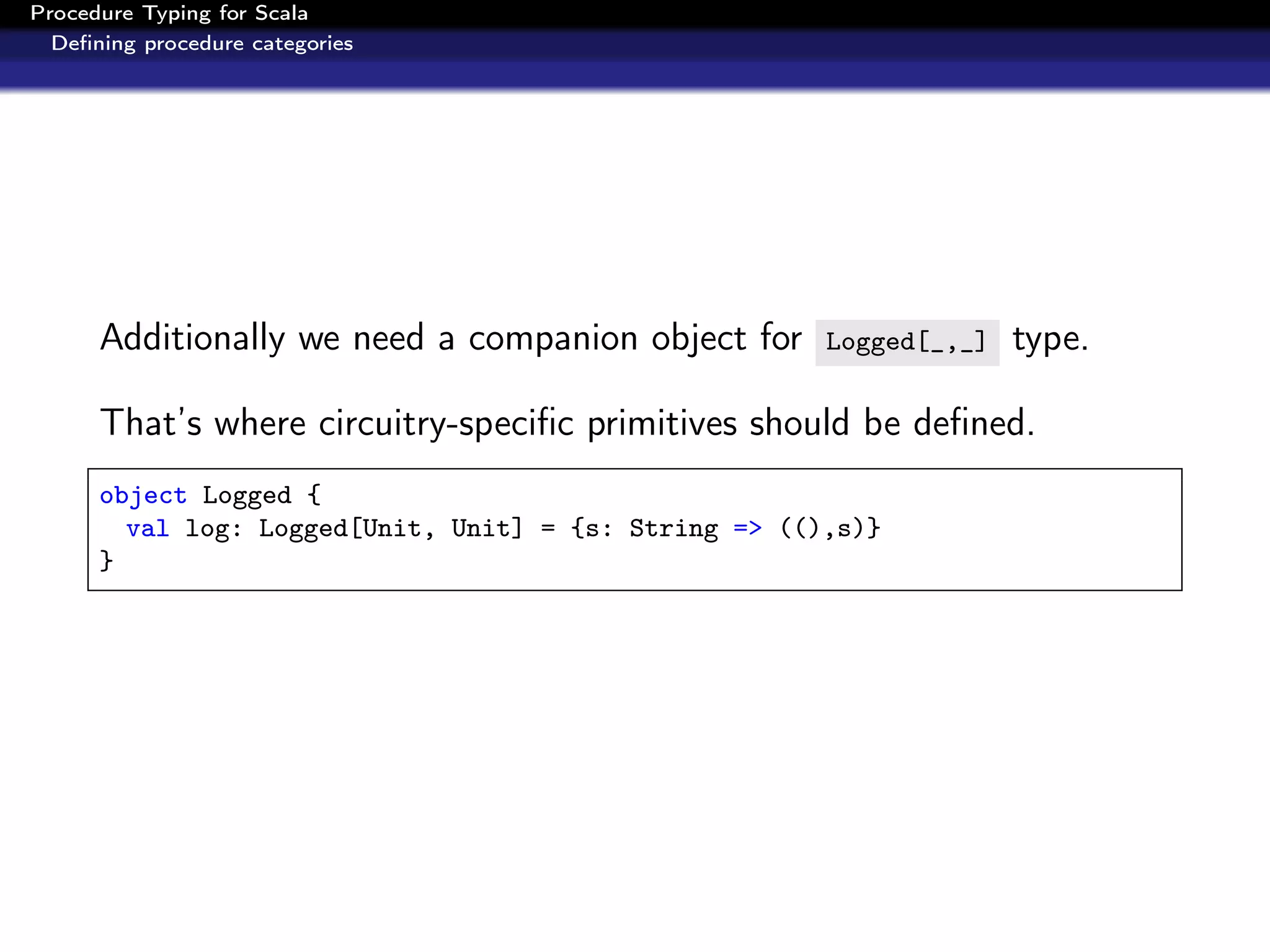 Procedure Typing for Scala
  Deﬁning procedure categories




      Additionally we need a companion object for      Logged[_,_]   type.

      That’s where circuitry-speciﬁc primitives should be deﬁned.
      object Logged {
        val log: Logged[Unit, Unit] = {s: String => ((),s)}
      }
 