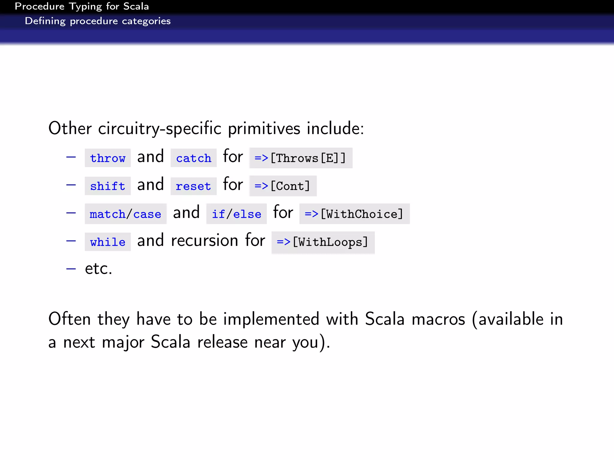 Procedure Typing for Scala
  Deﬁning procedure categories




      Other circuitry-speciﬁc primitives include:
         –    throw    and       catch    for   =>[Throws[E]]

         –    shift    and       reset    for   =>[Cont]

         –    match/case         and     if/else   for   =>[WithChoice]

         –    while    and recursion for           =>[WithLoops]

         – etc.

      Often they have to be implemented with Scala macros (available in
      a next major Scala release near you).
 