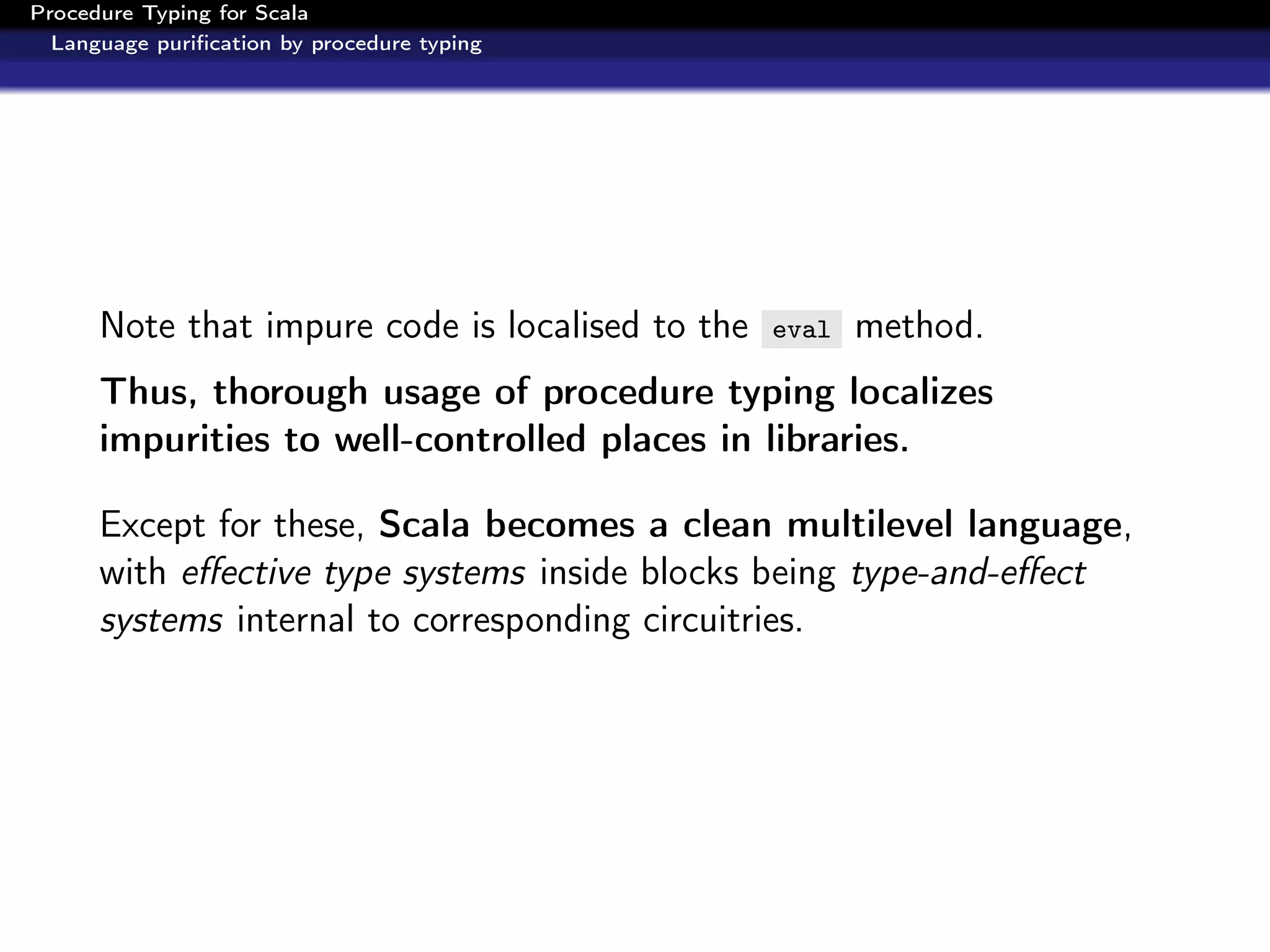 Procedure Typing for Scala
  Language puriﬁcation by procedure typing




      Note that impure code is localised to the   eval   method.
      Thus, thorough usage of procedure typing localizes
      impurities to well-controlled places in libraries.

      Except for these, Scala becomes a clean multilevel language,
      with eﬀective type systems inside blocks being type-and-eﬀect
      systems internal to corresponding circuitries.
 