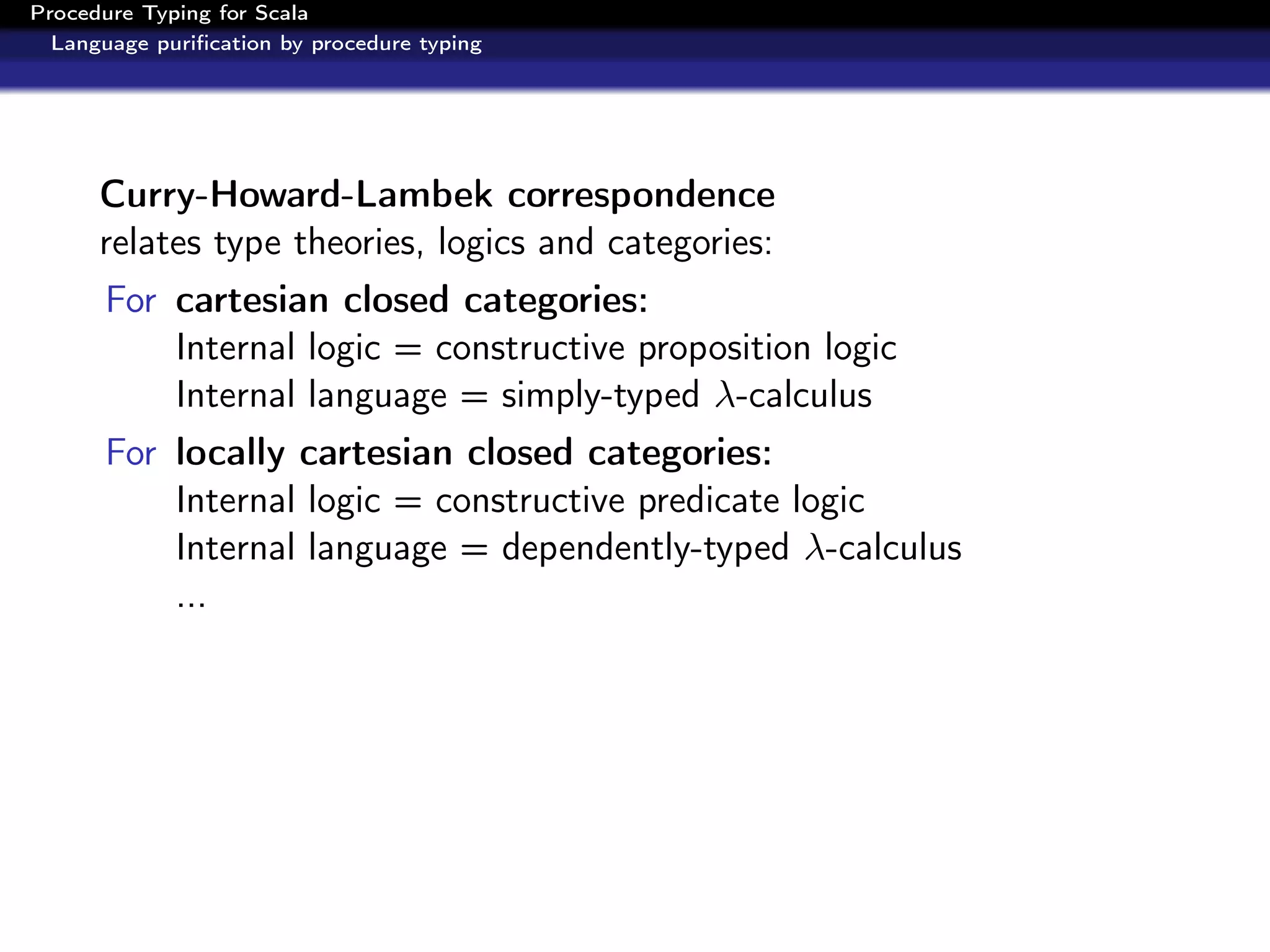 Procedure Typing for Scala
  Language puriﬁcation by procedure typing




      Curry-Howard-Lambek correspondence
      relates type theories, logics and categories:
      For cartesian closed categories:
          Internal logic = constructive proposition logic
          Internal language = simply-typed λ-calculus
      For locally cartesian closed categories:
          Internal logic = constructive predicate logic
          Internal language = dependently-typed λ-calculus
          ...
 