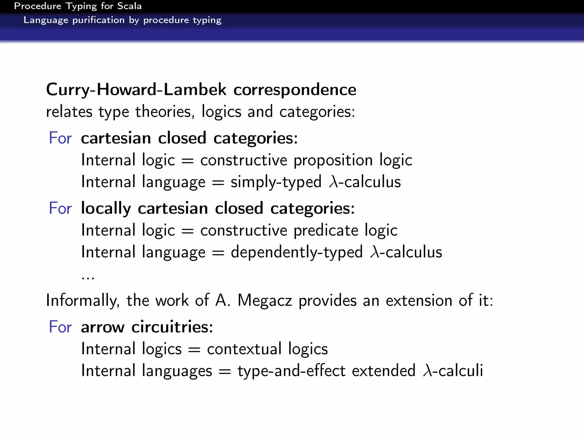 Procedure Typing for Scala
  Language puriﬁcation by procedure typing




      Curry-Howard-Lambek correspondence
      relates type theories, logics and categories:
      For cartesian closed categories:
          Internal logic = constructive proposition logic
          Internal language = simply-typed λ-calculus
      For locally cartesian closed categories:
          Internal logic = constructive predicate logic
          Internal language = dependently-typed λ-calculus
          ...
      Informally, the work of A. Megacz provides an extension of it:
      For arrow circuitries:
          Internal logics = contextual logics
          Internal languages = type-and-eﬀect extended λ-calculi
 