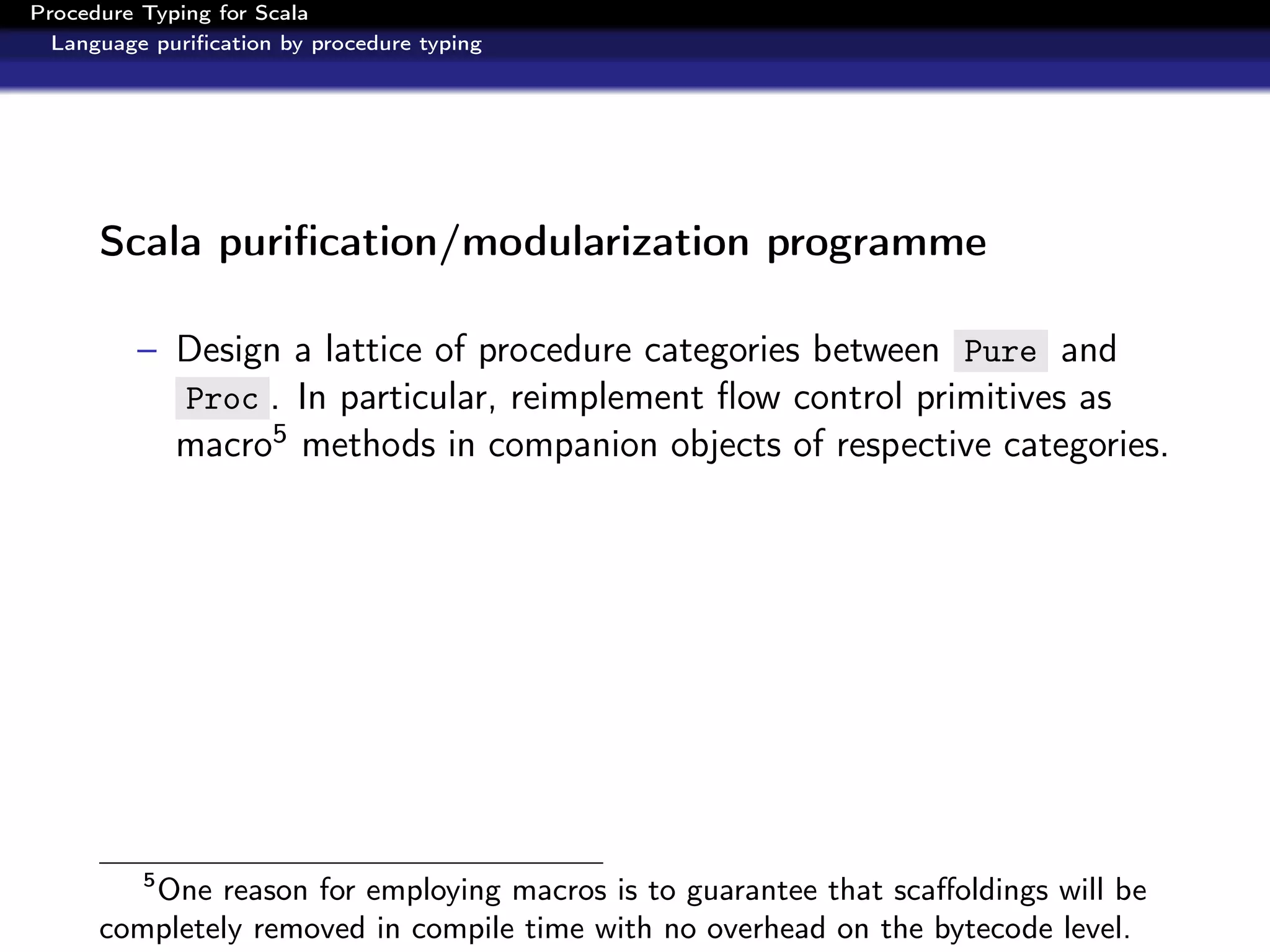 Procedure Typing for Scala
  Language puriﬁcation by procedure typing




      Scala puriﬁcation/modularization programme

          – Design a lattice of procedure categories between Pure and
            Proc . In particular, reimplement ﬂow control primitives as
            macro5 methods in companion objects of respective categories.




          5
         One reason for employing macros is to guarantee that scaﬀoldings will be
      completely removed in compile time with no overhead on the bytecode level.
 