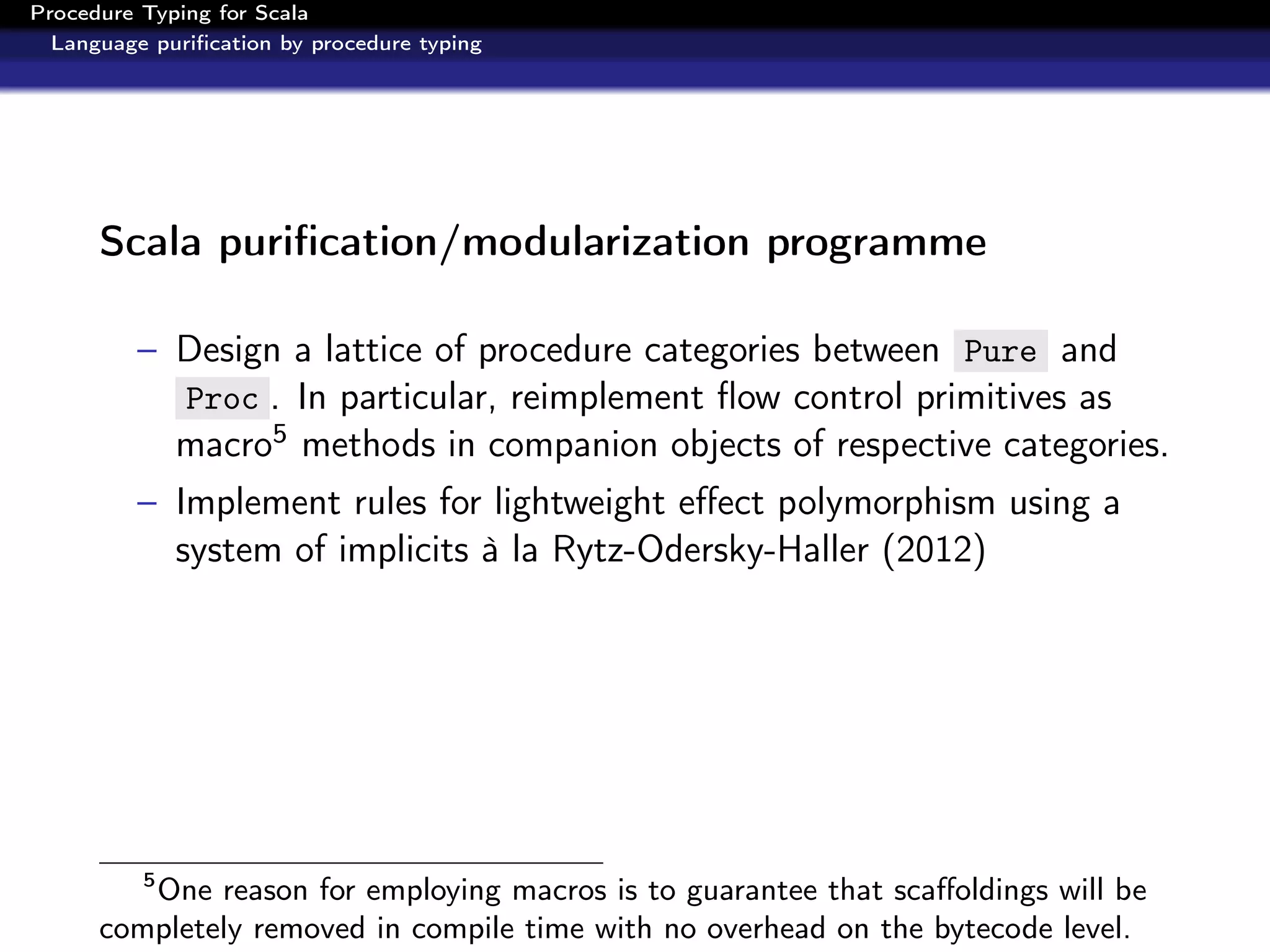 Procedure Typing for Scala
  Language puriﬁcation by procedure typing




      Scala puriﬁcation/modularization programme

          – Design a lattice of procedure categories between Pure and
            Proc . In particular, reimplement ﬂow control primitives as
            macro5 methods in companion objects of respective categories.
          – Implement rules for lightweight eﬀect polymorphism using a
            system of implicits à la Rytz-Odersky-Haller (2012)




          5
         One reason for employing macros is to guarantee that scaﬀoldings will be
      completely removed in compile time with no overhead on the bytecode level.
 