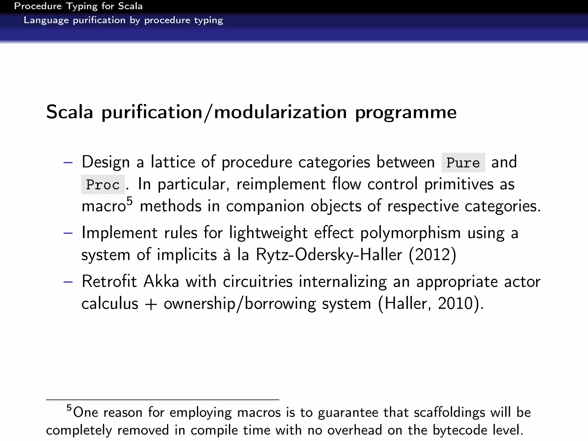 Procedure Typing for Scala
  Language puriﬁcation by procedure typing




      Scala puriﬁcation/modularization programme

          – Design a lattice of procedure categories between Pure and
            Proc . In particular, reimplement ﬂow control primitives as
            macro5 methods in companion objects of respective categories.
          – Implement rules for lightweight eﬀect polymorphism using a
            system of implicits à la Rytz-Odersky-Haller (2012)
          – Retroﬁt Akka with circuitries internalizing an appropriate actor
            calculus + ownership/borrowing system (Haller, 2010).




          5
         One reason for employing macros is to guarantee that scaﬀoldings will be
      completely removed in compile time with no overhead on the bytecode level.
 