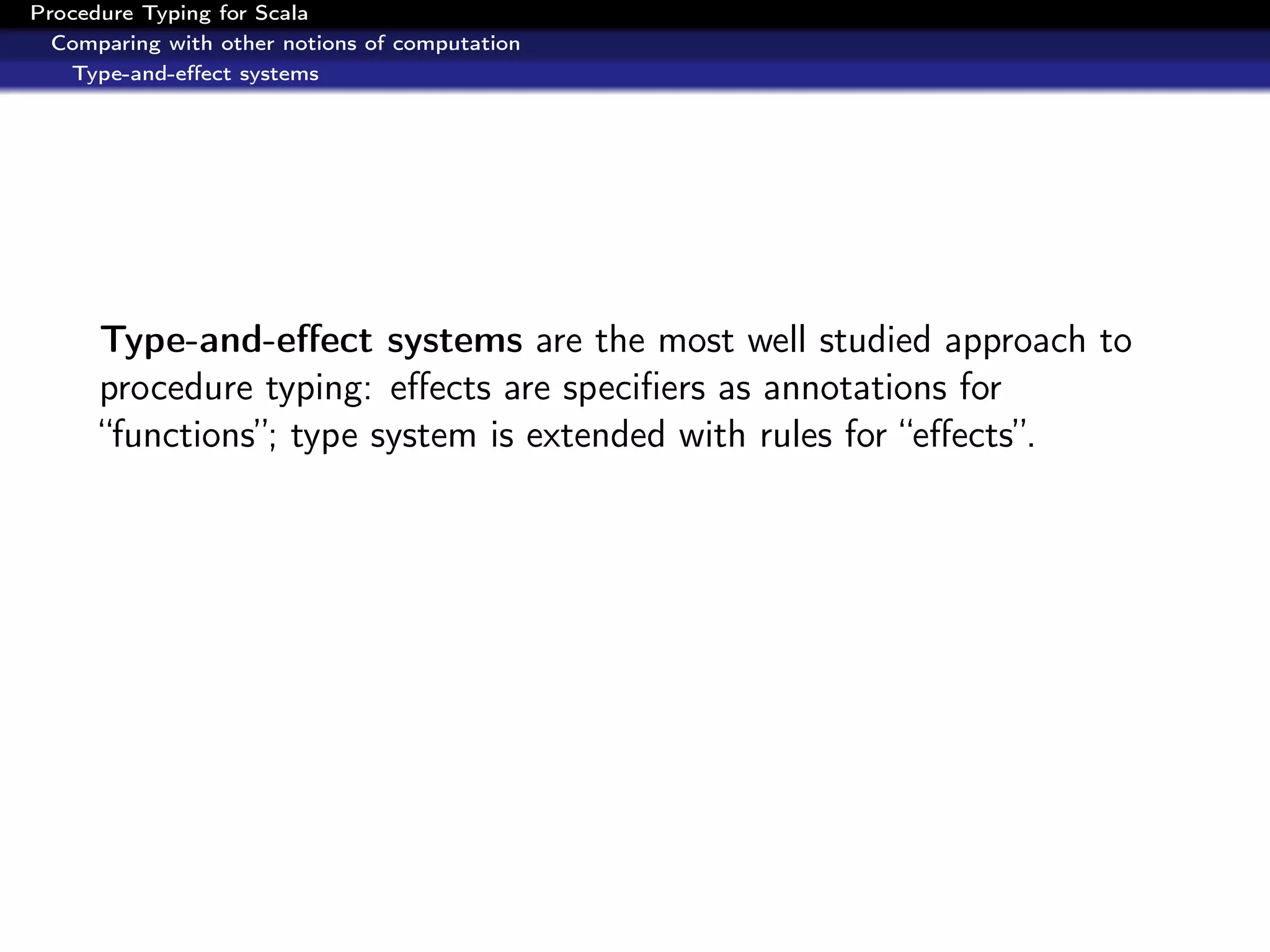 Procedure Typing for Scala
  Comparing with other notions of computation
   Type-and-eﬀect systems




      Type-and-eﬀect systems are the most well studied approach to
      procedure typing: eﬀects are speciﬁers as annotations for
      “functions”; type system is extended with rules for “eﬀects”.
 