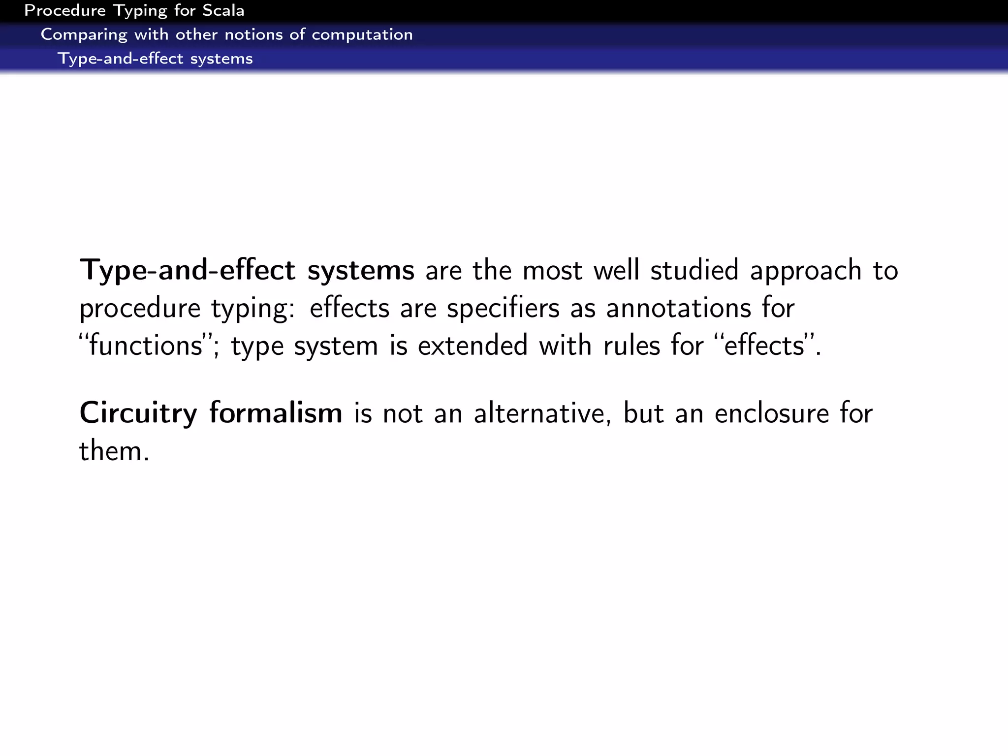 Procedure Typing for Scala
  Comparing with other notions of computation
   Type-and-eﬀect systems




      Type-and-eﬀect systems are the most well studied approach to
      procedure typing: eﬀects are speciﬁers as annotations for
      “functions”; type system is extended with rules for “eﬀects”.

      Circuitry formalism is not an alternative, but an enclosure for
      them.
 