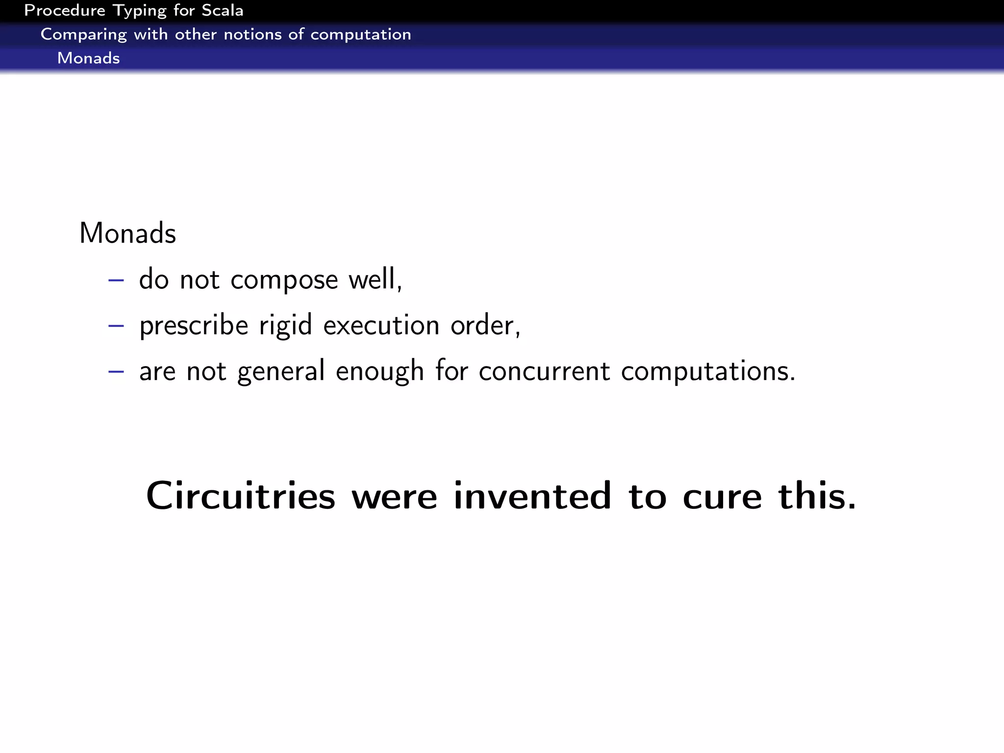 Procedure Typing for Scala
  Comparing with other notions of computation
   Monads




      Monads
         – do not compose well,
         – prescribe rigid execution order,
         – are not general enough for concurrent computations.



              Circuitries were invented to cure this.
 