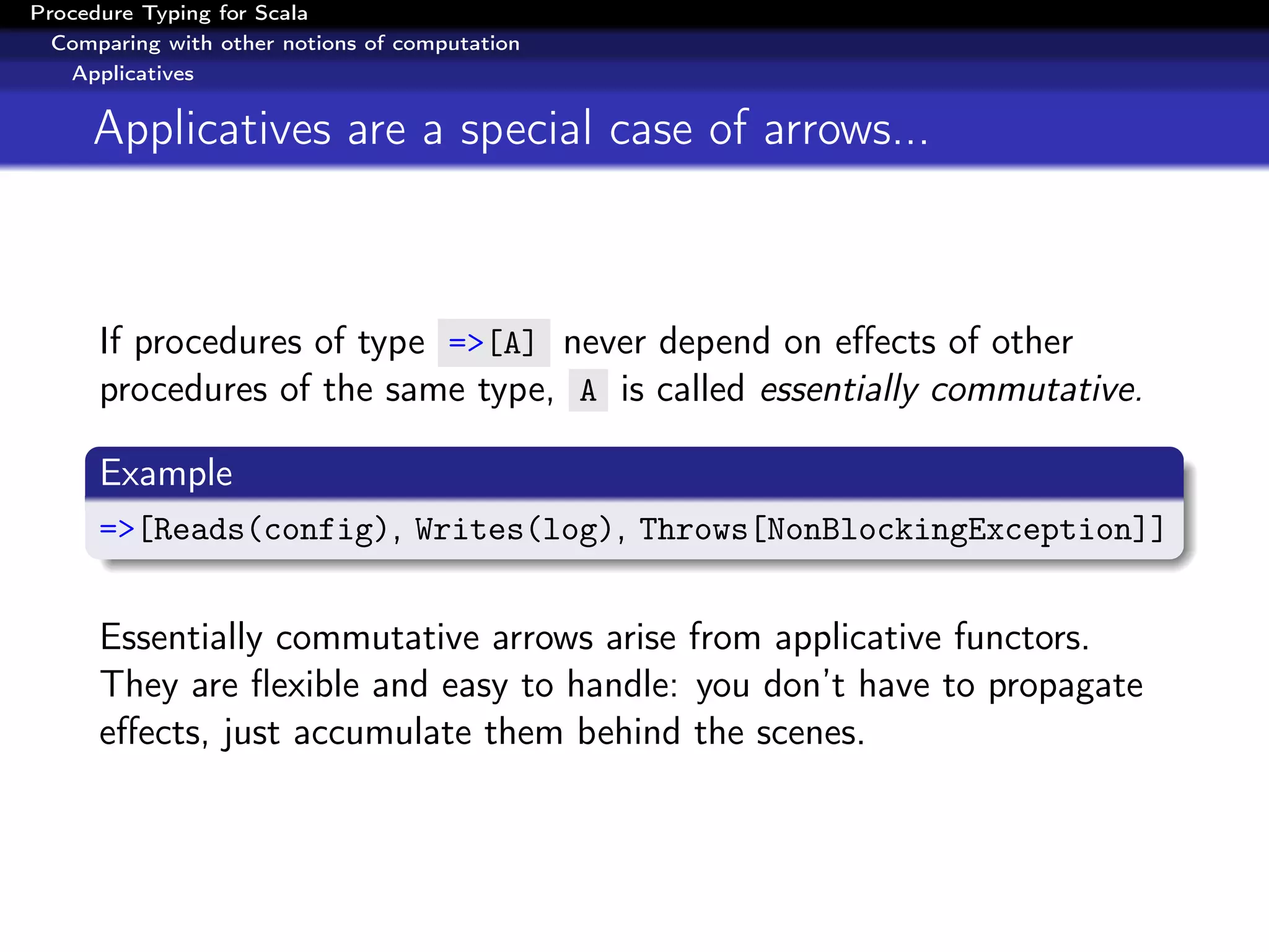 Procedure Typing for Scala
  Comparing with other notions of computation
   Applicatives


     Applicatives are a special case of arrows...



      If procedures of type =>[A] never depend on eﬀects of other
      procedures of the same type, A is called essentially commutative.

      Example
      =>[Reads(config), Writes(log), Throws[NonBlockingException]]


      Essentially commutative arrows arise from applicative functors.
      They are ﬂexible and easy to handle: you don’t have to propagate
      eﬀects, just accumulate them behind the scenes.
 