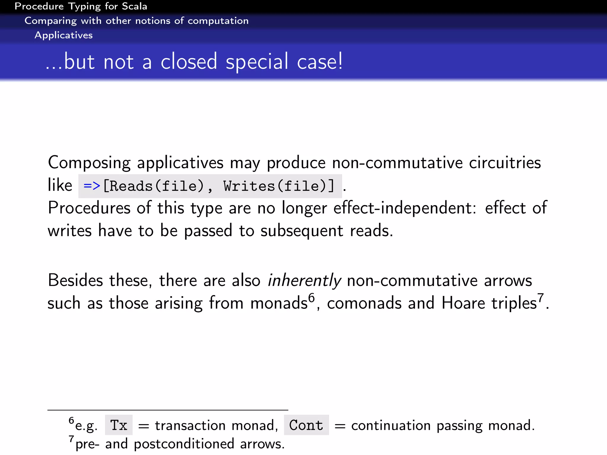 Procedure Typing for Scala
  Comparing with other notions of computation
   Applicatives


     ...but not a closed special case!



      Composing applicatives may produce non-commutative circuitries
      like =>[Reads(file), Writes(file)] .
      Procedures of this type are no longer eﬀect-independent: eﬀect of
      writes have to be passed to subsequent reads.

      Besides these, there are also inherently non-commutative arrows
      such as those arising from monads6 , comonads and Hoare triples7 .




          6
              e.g. Tx = transaction monad, Cont = continuation passing monad.
          7
              pre- and postconditioned arrows.
 