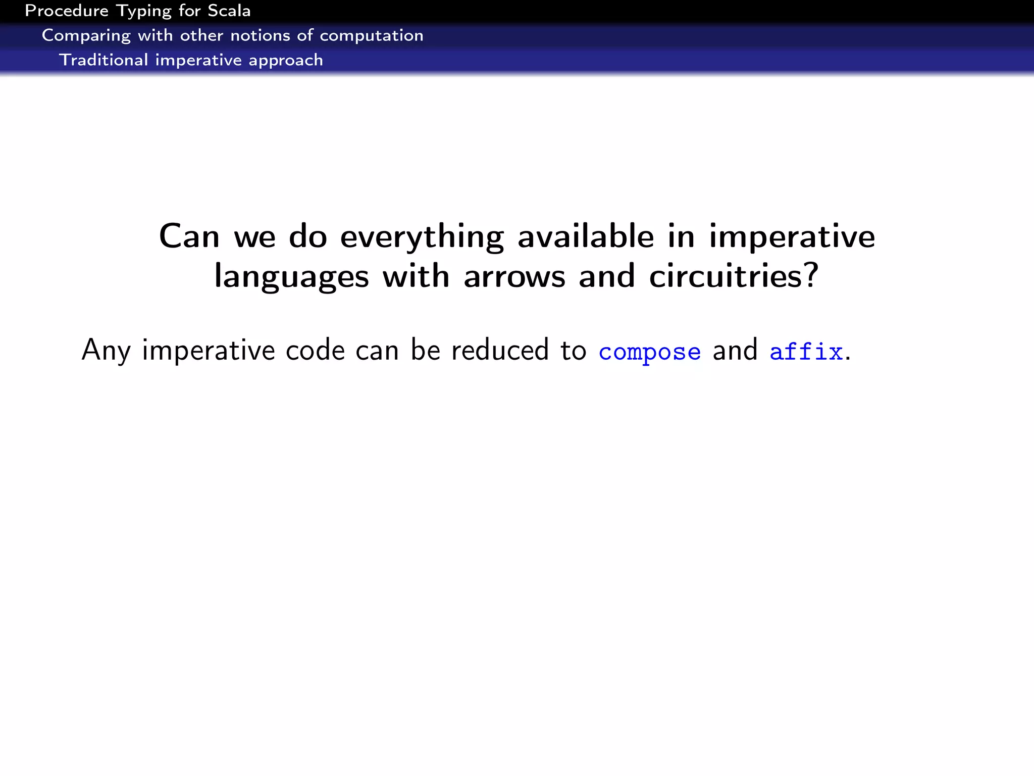Procedure Typing for Scala
  Comparing with other notions of computation
   Traditional imperative approach




               Can we do everything available in imperative
                  languages with arrows and circuitries?

      Any imperative code can be reduced to compose and affix.
 